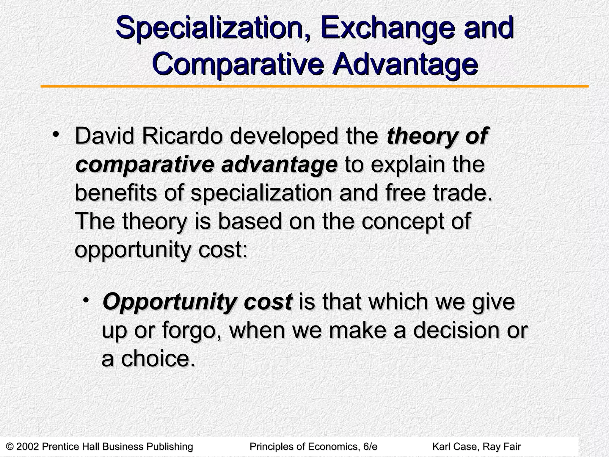 © 2002 Prentice Hall Business Publishing© 2002 Prentice Hall Business Publishing Principles of Economics, 6/ePrinciples of Economics, 6/e Karl Case, Ray FairKarl Case, Ray Fair
Specialization, Exchange andSpecialization, Exchange and
Comparative AdvantageComparative Advantage
• David Ricardo developed theDavid Ricardo developed the theory oftheory of
comparative advantagecomparative advantage to explain theto explain the
benefits of specialization and free trade.benefits of specialization and free trade.
The theory is based on the concept ofThe theory is based on the concept of
opportunity cost:opportunity cost:
• Opportunity costOpportunity cost is that which we giveis that which we give
up or forgo, when we make a decision orup or forgo, when we make a decision or
a choice.a choice.
 