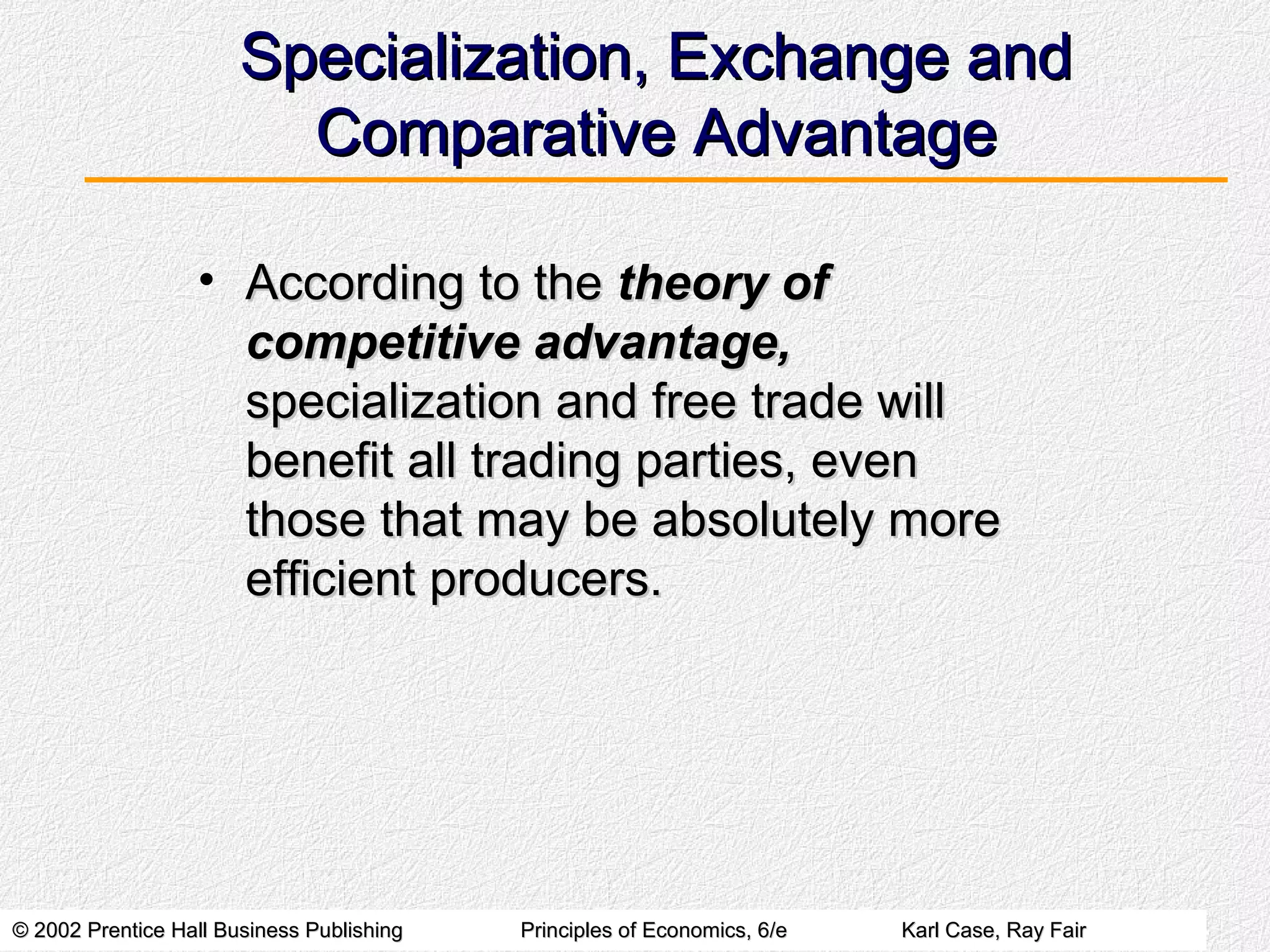 © 2002 Prentice Hall Business Publishing© 2002 Prentice Hall Business Publishing Principles of Economics, 6/ePrinciples of Economics, 6/e Karl Case, Ray FairKarl Case, Ray Fair
Specialization, Exchange andSpecialization, Exchange and
Comparative AdvantageComparative Advantage
• According to theAccording to the theory oftheory of
competitive advantage,competitive advantage,
specialization and free trade willspecialization and free trade will
benefit all trading parties, evenbenefit all trading parties, even
those that may be absolutely morethose that may be absolutely more
efficient producers.efficient producers.
 