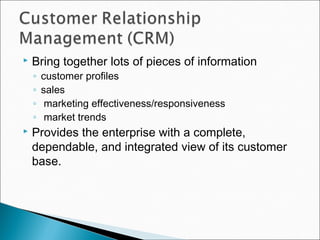  Bring together lots of pieces of information
◦ customer profiles
◦ sales
◦ marketing effectiveness/responsiveness
◦ market trends
 Provides the enterprise with a complete,
dependable, and integrated view of its customer
base.
 