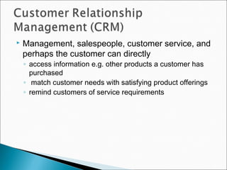  Management, salespeople, customer service, and
perhaps the customer can directly
◦ access information e.g. other products a customer has
purchased
◦ match customer needs with satisfying product offerings
◦ remind customers of service requirements
 