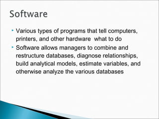  Various types of programs that tell computers,
printers, and other hardware what to do
 Software allows managers to combine and
restructure databases, diagnose relationships,
build analytical models, estimate variables, and
otherwise analyze the various databases
 