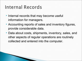  Internal records that may become useful
information for managers.
 Accounting reports of sales and inventory figures,
provide considerable data.
 Data about costs, shipments, inventory, sales, and
other aspects of regular operations are routinely
collected and entered into the computer.
 