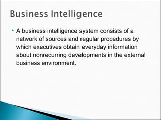 A business intelligence system consists of a
network of sources and regular procedures by
which executives obtain everyday information
about nonrecurring developments in the external
business environment.
 