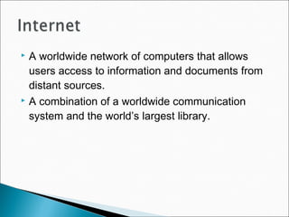  A worldwide network of computers that allows
users access to information and documents from
distant sources.
 A combination of a worldwide communication
system and the world’s largest library.
 