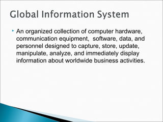  An organized collection of computer hardware,
communication equipment, software, data, and
personnel designed to capture, store, update,
manipulate, analyze, and immediately display
information about worldwide business activities.
 