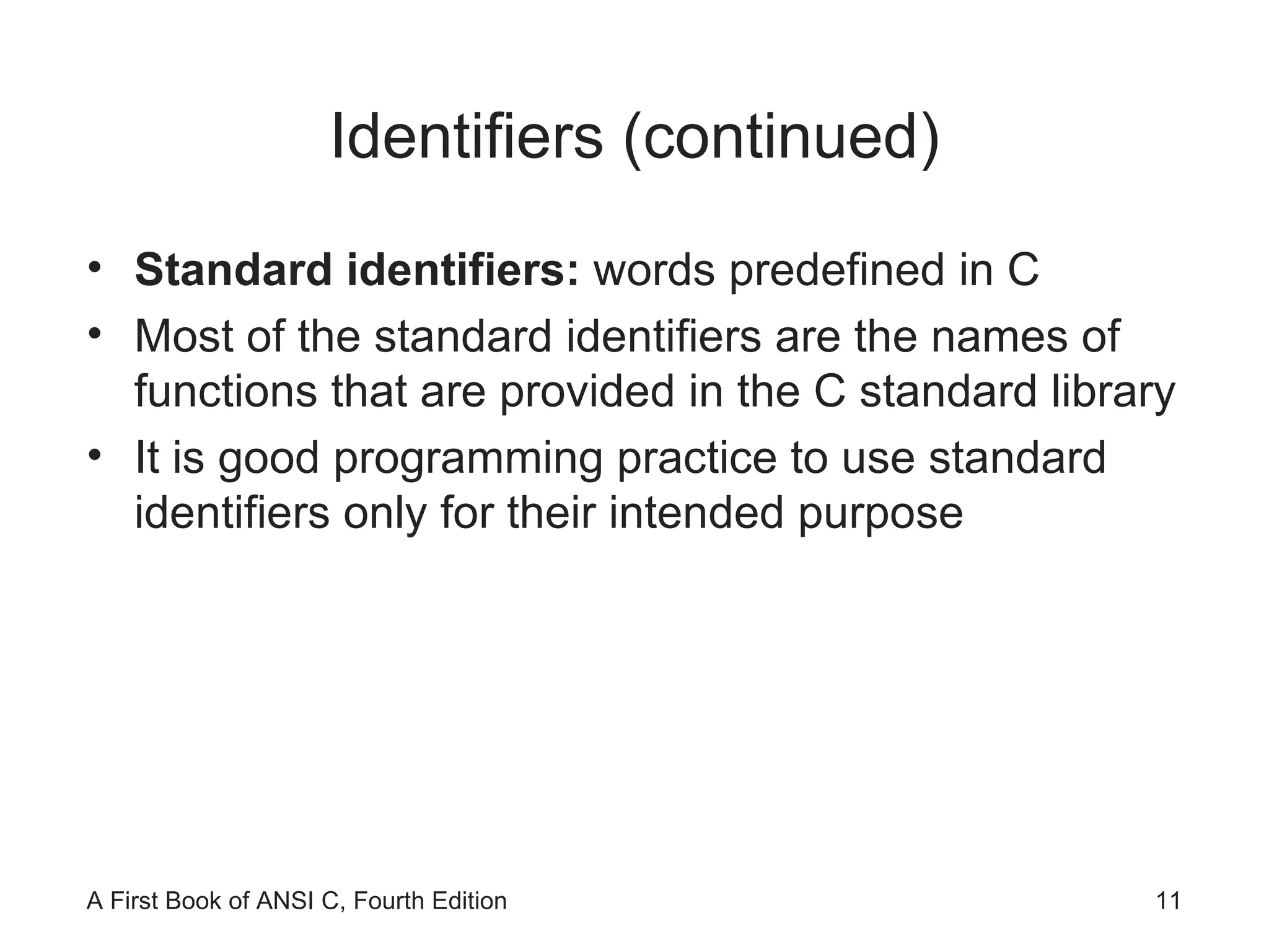 Identifiers (continued) Standard identifiers:  words predefined in C Most of the standard identifiers are the names of functions that are provided in the C standard library It is good programming practice to use standard identifiers only for their intended purpose 