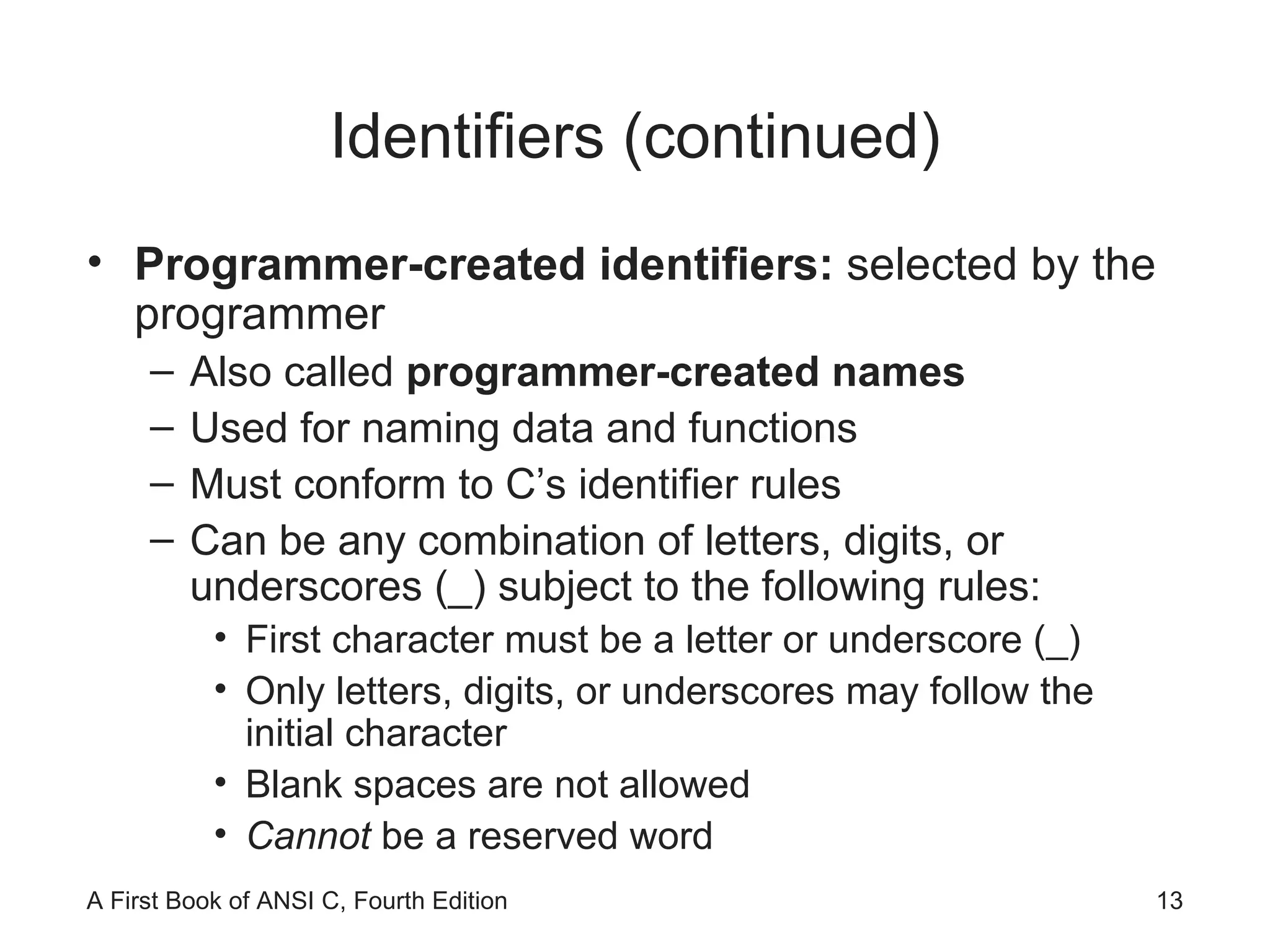 Identifiers (continued) Programmer-created identifiers:  selected by the programmer Also called  programmer-created names  Used for naming data and functions Must conform to C’s identifier rules Can be any combination of letters, digits, or underscores (_) subject to the following rules: First character must be a letter or underscore (_) Only letters, digits, or underscores may follow the initial character Blank spaces are not allowed Cannot  be a reserved word 
