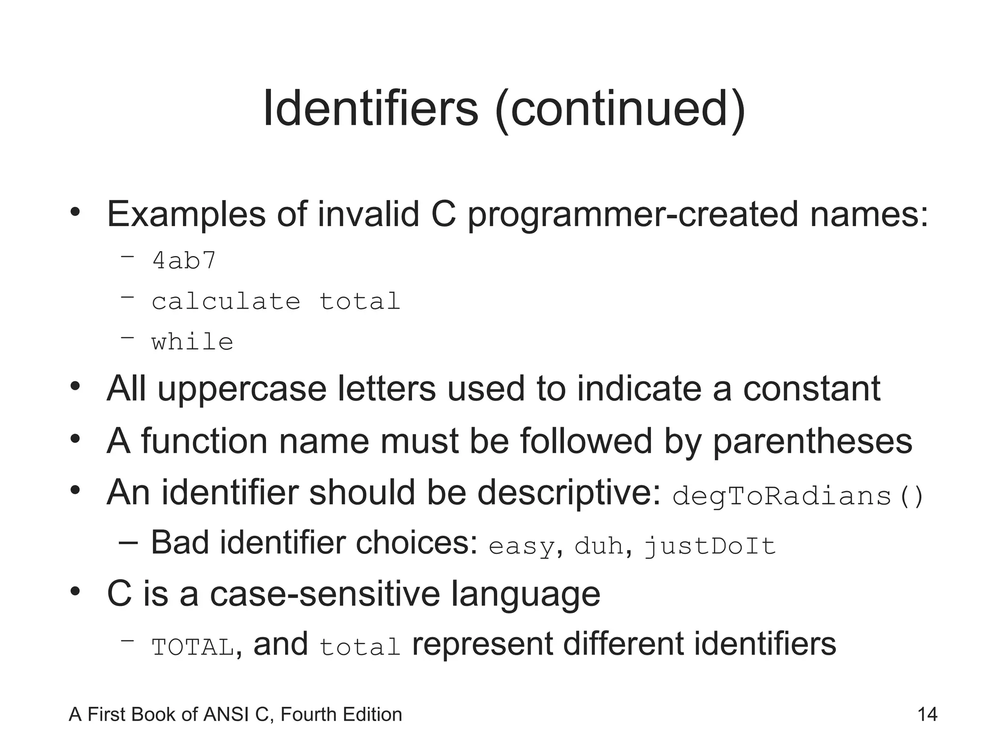 Identifiers (continued) Examples of invalid C programmer-created names: 4ab7 calculate total while All uppercase letters used to indicate a constant A function name must be followed by parentheses  An identifier should be descriptive:  degToRadians() Bad identifier choices:  easy ,  duh ,  justDoIt   C is a case-sensitive language TOTAL , and  total  represent different identifiers 