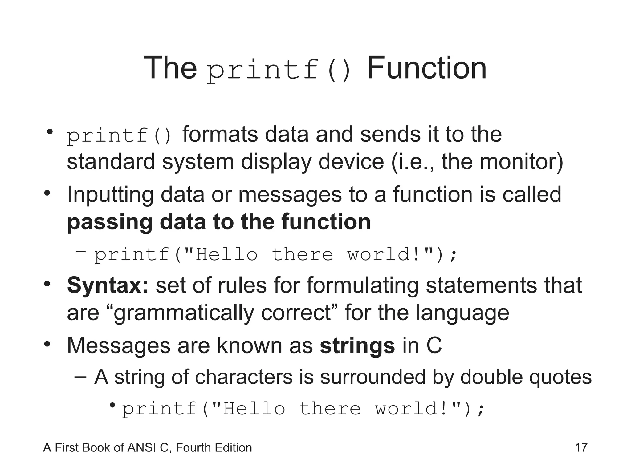 The  printf()  Function printf()  formats data and sends it to the standard system display device (i.e., the monitor) Inputting data or messages to a function is called  passing data to the function printf(&quot;Hello there world!&quot;); Syntax:  set of rules for formulating statements that are “grammatically correct” for the language Messages are known as  strings  in C A string of characters is surrounded by double quotes printf(&quot;Hello there world!&quot;); 