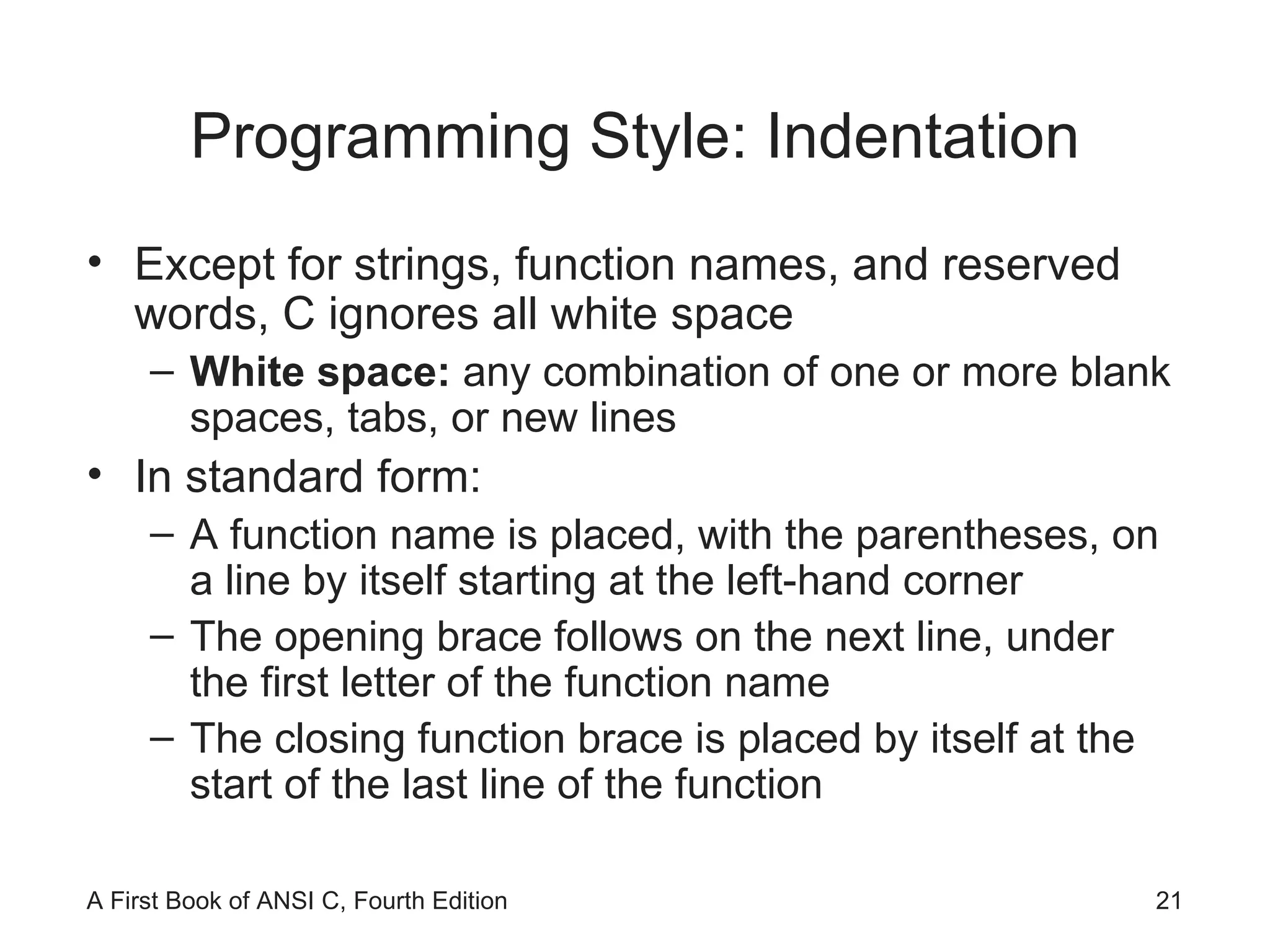 Programming Style: Indentation Except for strings, function names, and reserved words, C ignores all white space White space:  any combination of one or more blank spaces, tabs, or new lines In standard form: A function name is placed, with the parentheses, on a line by itself starting at the left-hand corner The opening brace follows on the next line, under the first letter of the function name The closing function brace is placed by itself at the start of the last line of the function 