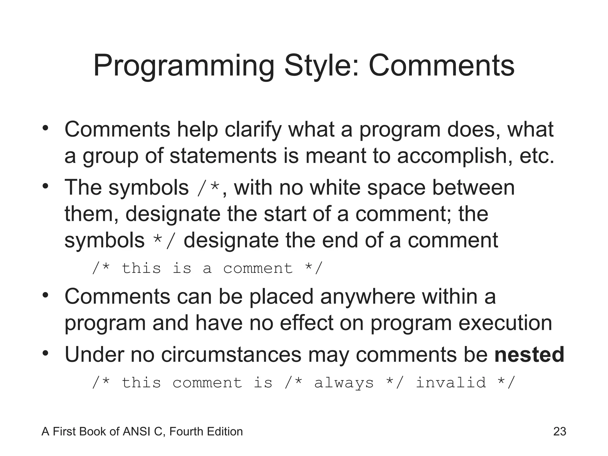 Programming Style: Comments Comments help clarify what a program does, what a group of statements is meant to accomplish, etc. The symbols  /* , with no white space between them, designate the start of a comment; the symbols  */  designate the end of a comment /* this is a comment */ Comments can be placed anywhere within a program and have no effect on program execution Under no circumstances may comments be  nested /* this comment is /* always */ invalid */ 