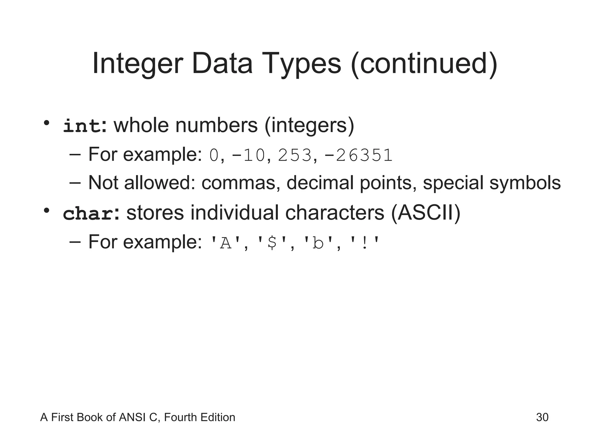 Integer Data Types (continued) int :  whole numbers (integers) For example:  0 ,  -10 ,  253 ,  -26351 Not allowed: commas, decimal points, special symbols char :  stores individual characters (ASCII) For example:  'A' ,  '$' ,  'b' ,  '!' 