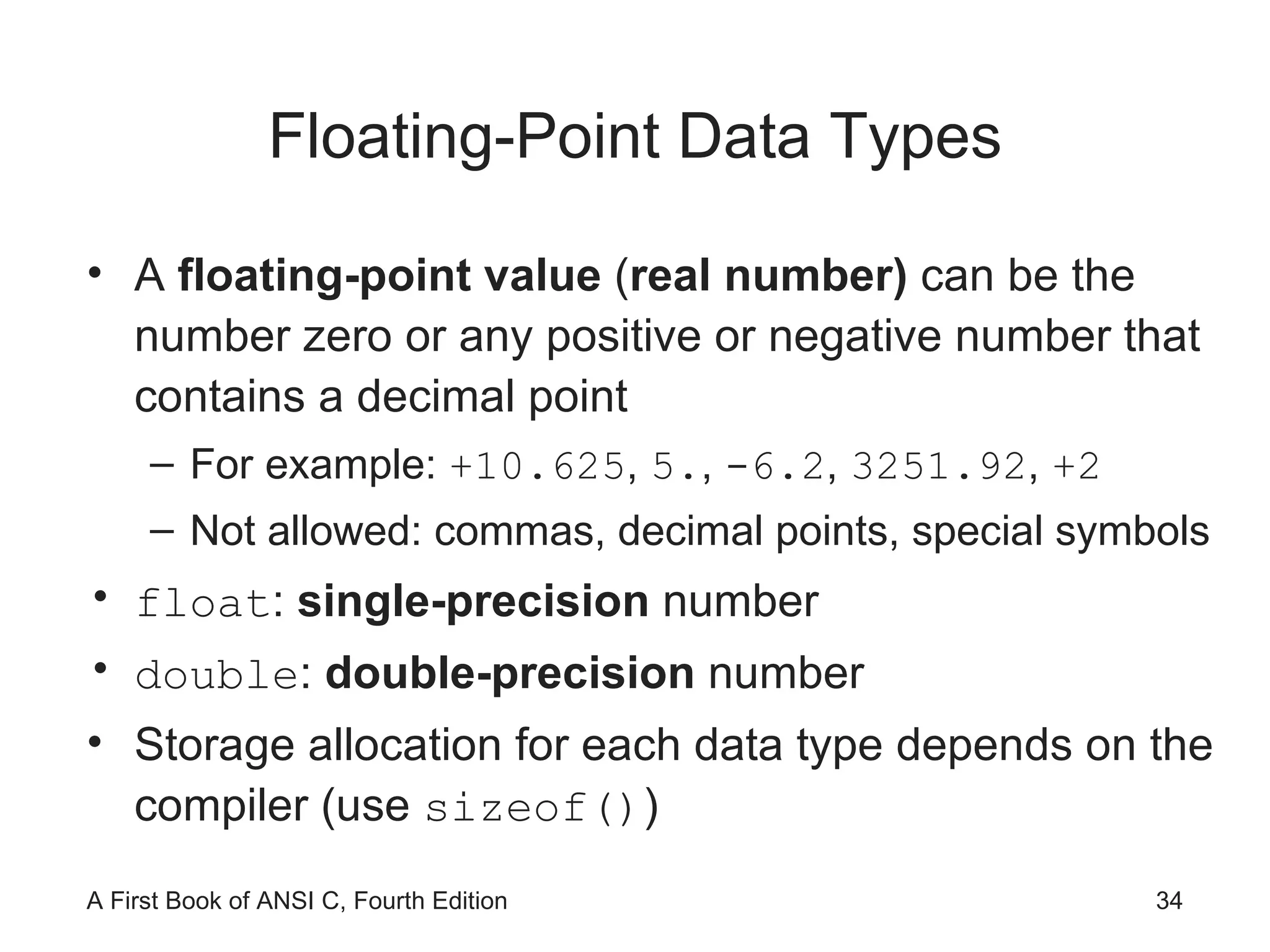 Floating-Point Data Types A  floating-point value  ( real number)  can be the number zero or any positive or negative number that contains a decimal point For example:  +10.625 ,  5. ,  -6.2 ,  3251.92 ,  +2 Not allowed: commas, decimal points, special symbols float :  single-precision  number double :  double-precision  number Storage allocation for each data type depends on the compiler (use  sizeof() ) 