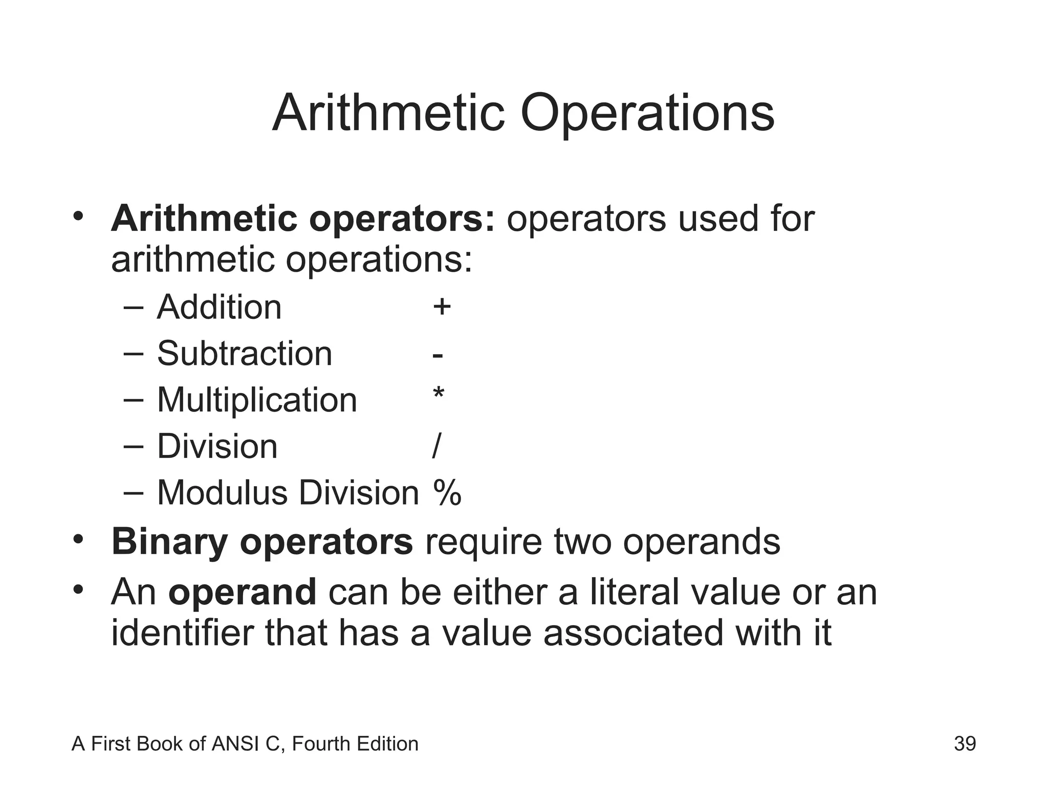 Arithmetic Operations Arithmetic operators:  operators used for arithmetic operations: Addition  + Subtraction  - Multiplication  * Division  / Modulus Division  % Binary operators  require two operands An  operand  can be either a literal value or an identifier that has a value associated with it 