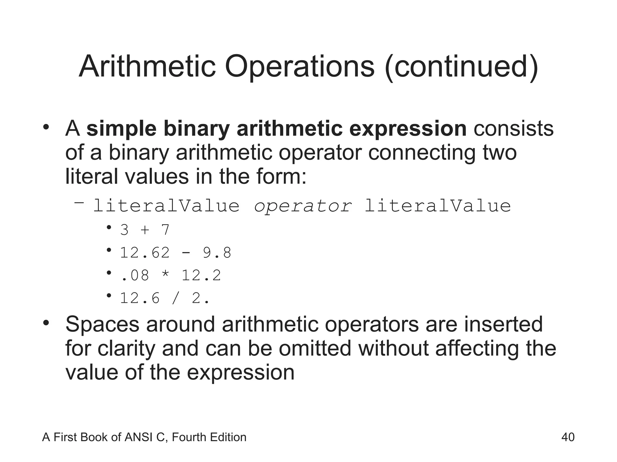 Arithmetic Operations (continued) A  simple binary arithmetic expression  consists of a binary arithmetic operator connecting two literal values in the form: literalValue  operator  literalValue 3 + 7 12.62 - 9.8 .08 * 12.2 12.6 / 2. Spaces around arithmetic operators are inserted for clarity and can be omitted without affecting the value of the expression 
