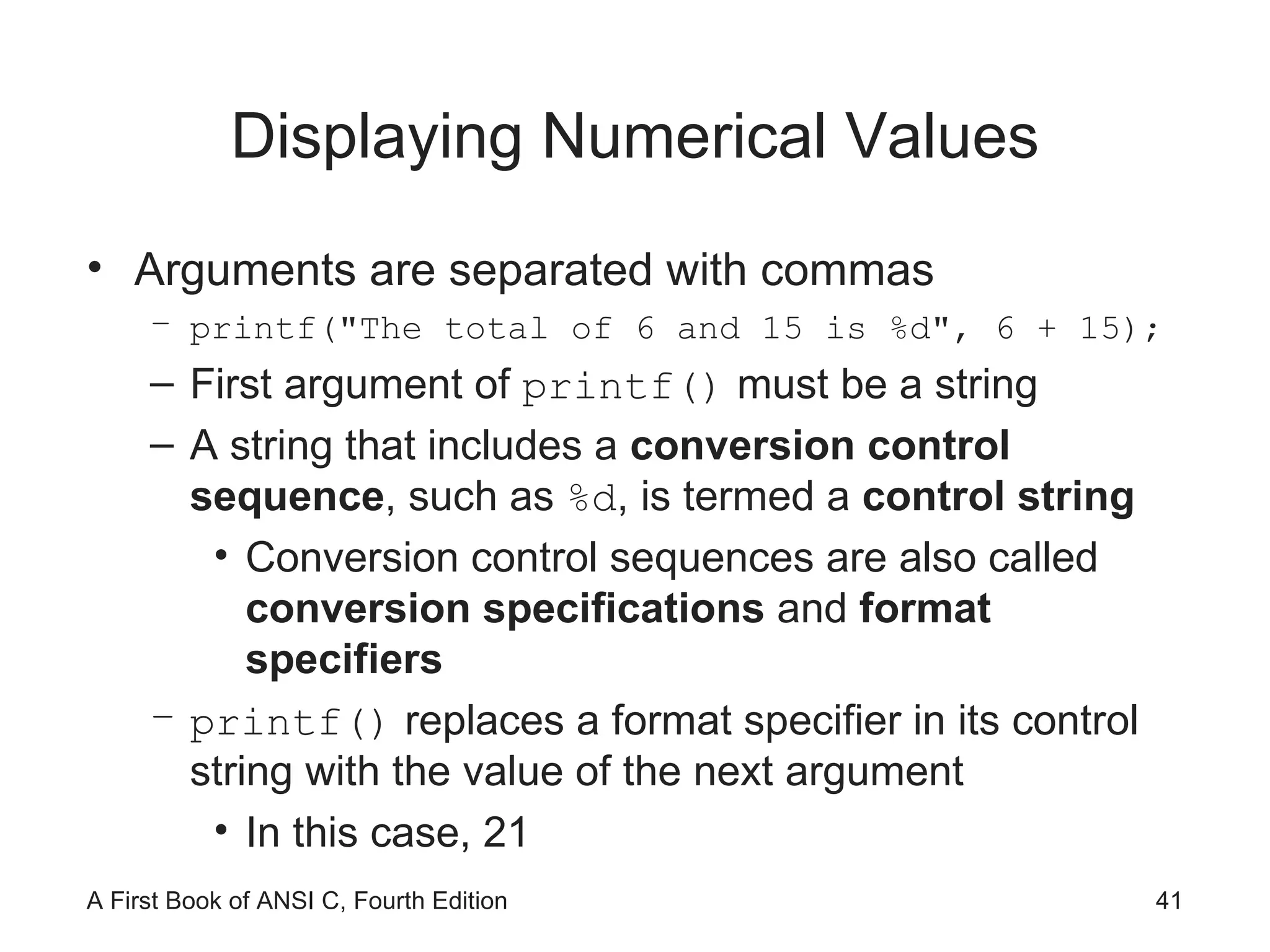 Displaying Numerical Values Arguments are separated with commas printf(&quot;The total of 6 and 15 is %d&quot;, 6 + 15); First argument of  printf()  must be a string A string that includes a  conversion control sequence , such as  %d , is termed a  control string Conversion control sequences are also called  conversion specifications  and  format specifiers printf()  replaces a format specifier in its control string with the value of the next argument In this case, 21 