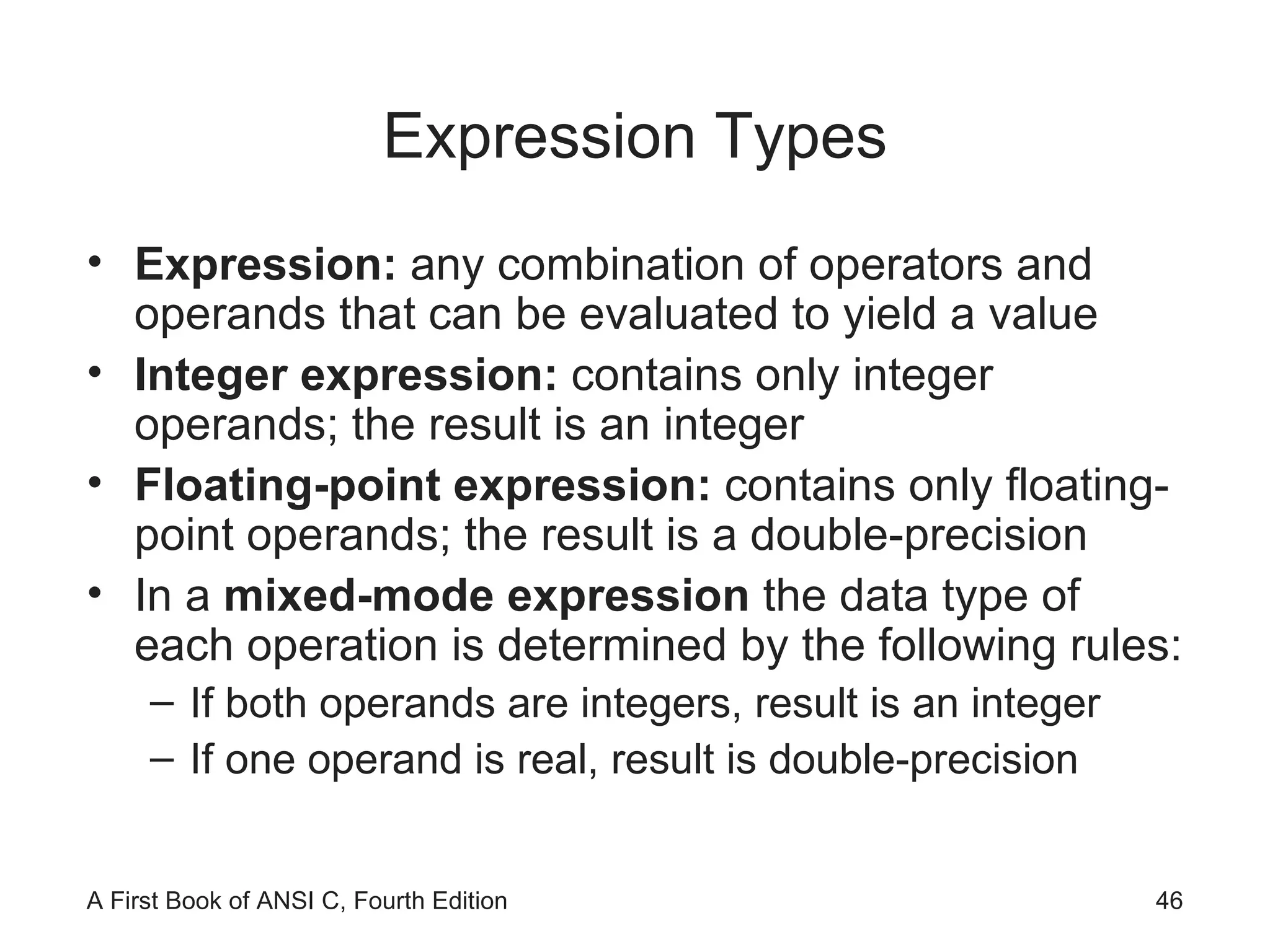 Expression Types Expression:  any combination of operators and operands that can be evaluated to yield a value Integer expression:  contains only integer operands; the result is an integer Floating-point expression:  contains only floating-point operands; the result is a double-precision In a  mixed-mode expression  the data type of each operation is determined by the following rules: If both operands are integers, result is an integer If one operand is real, result is double-precision 