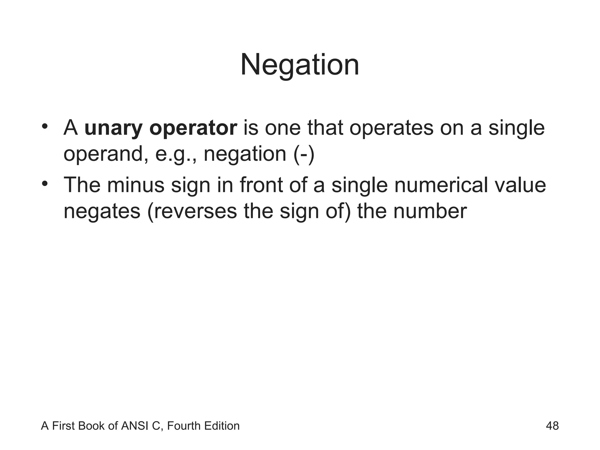 Negation A  unary operator  is one that operates on a single operand, e.g., negation (-) The minus sign in front of a single numerical value negates (reverses the sign of) the number 