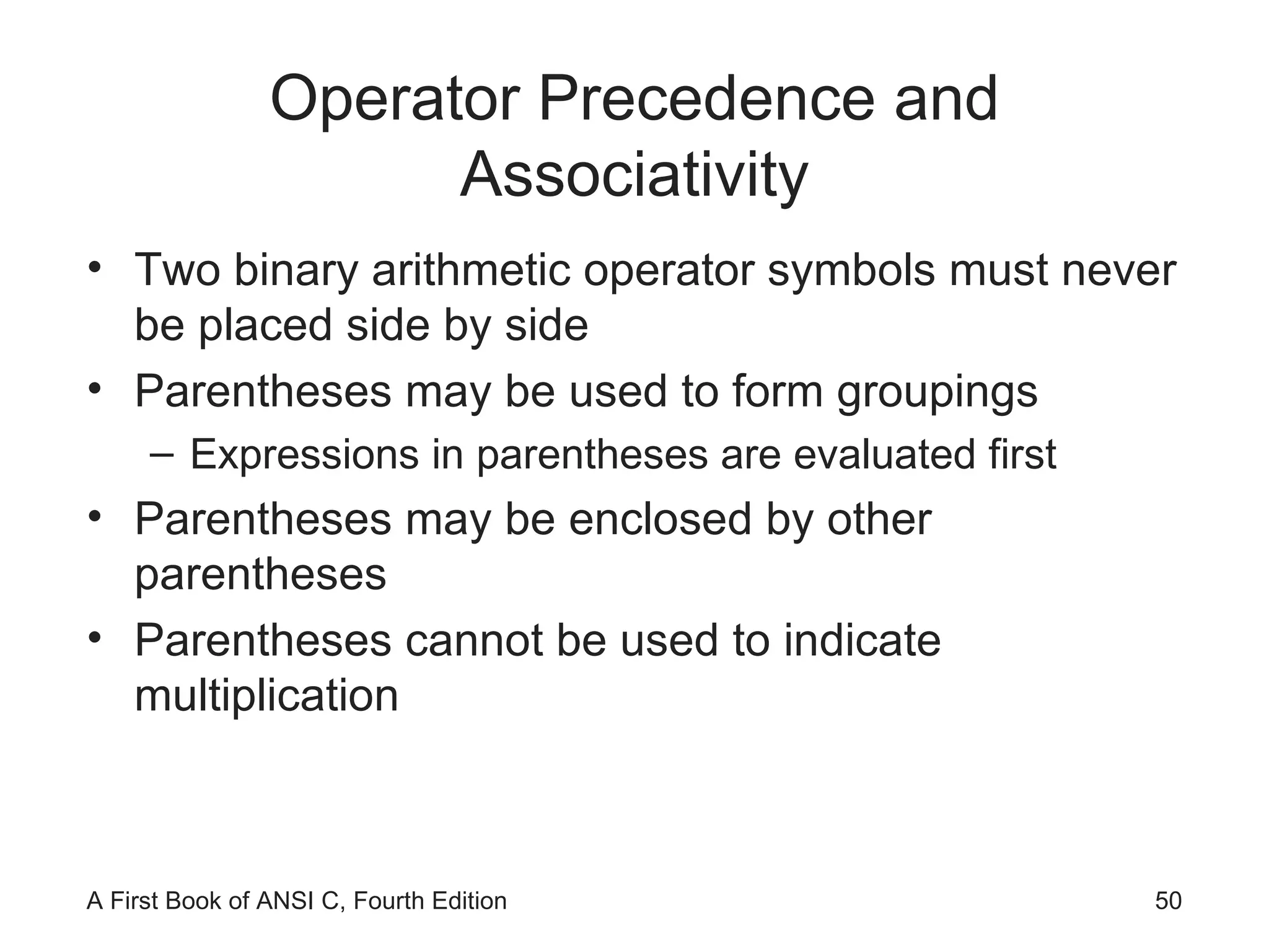 Operator Precedence and Associativity Two binary arithmetic operator symbols must never be placed side by side Parentheses may be used to form groupings Expressions in parentheses are evaluated first Parentheses may be enclosed by other parentheses Parentheses cannot be used to indicate multiplication 