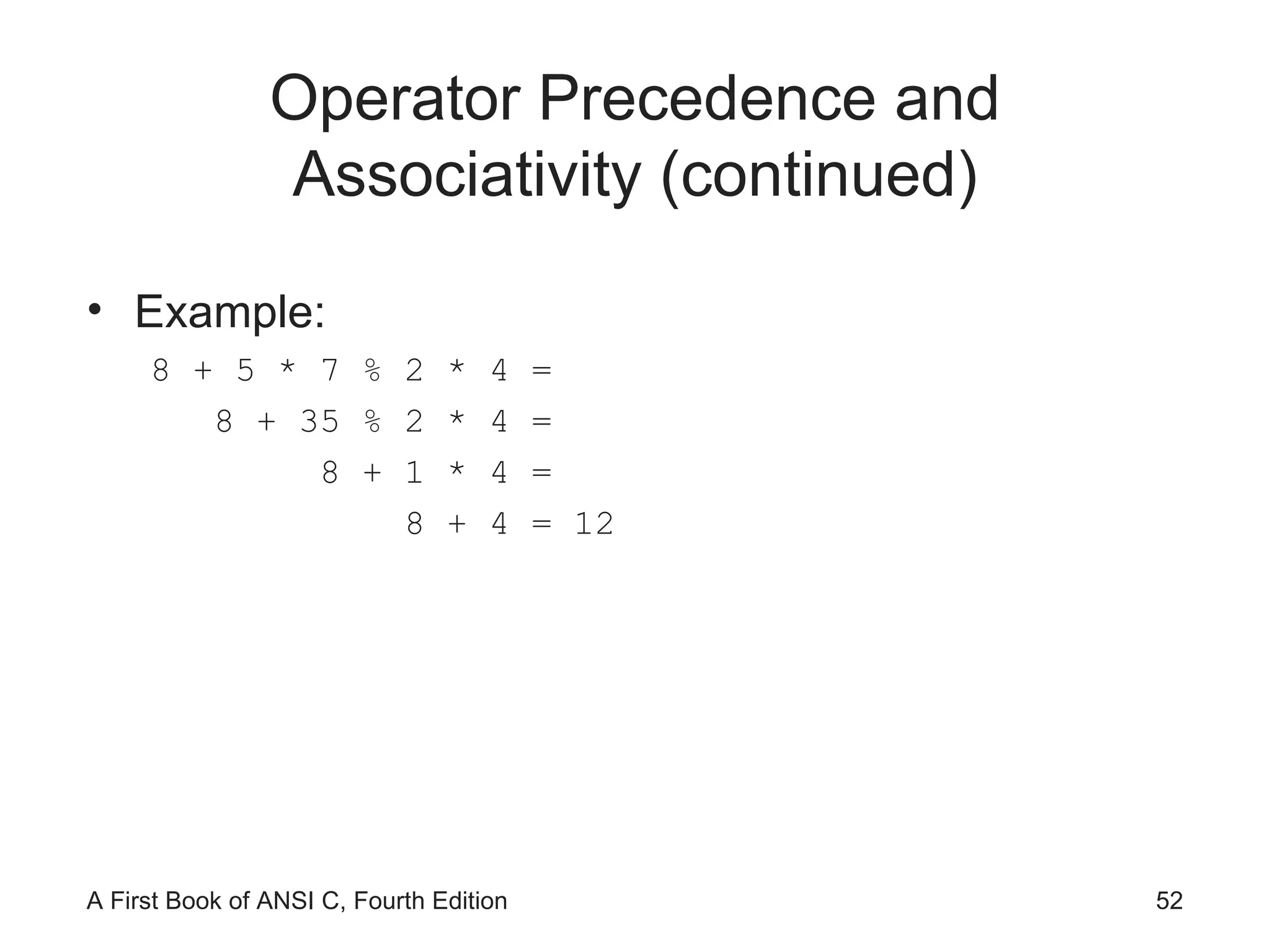 Operator Precedence and Associativity (continued) Example: 8 + 5 * 7 % 2 * 4 = 8 + 35 % 2 * 4 = 8 + 1 * 4 = 8 + 4 = 12 