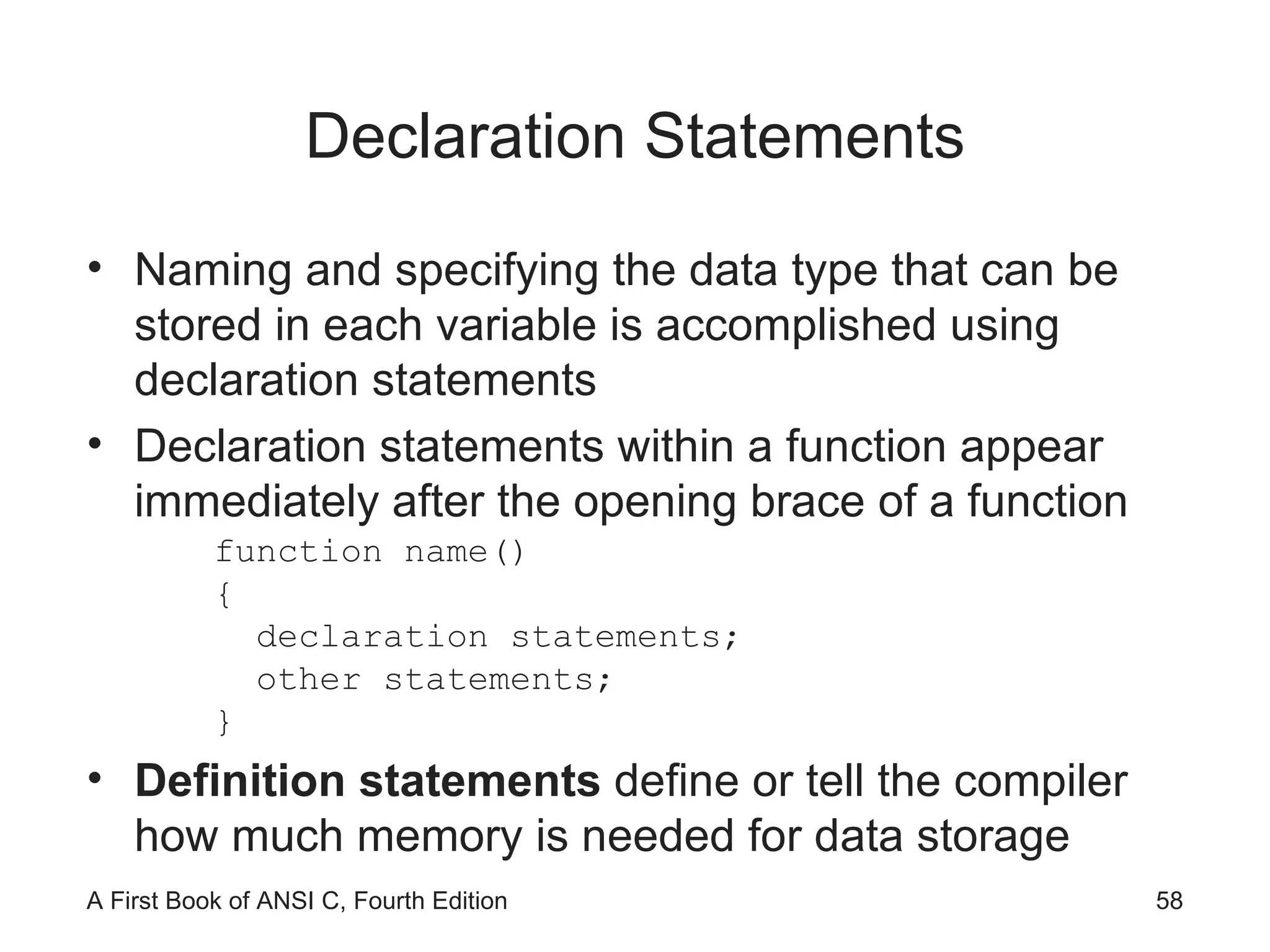 Declaration Statements Naming and specifying the data type that can be stored in each variable is accomplished using declaration statements Declaration statements within a function appear immediately after the opening brace of a function function name() { declaration statements; other statements; } Definition statements  define or tell the compiler how much memory is needed for data storage 