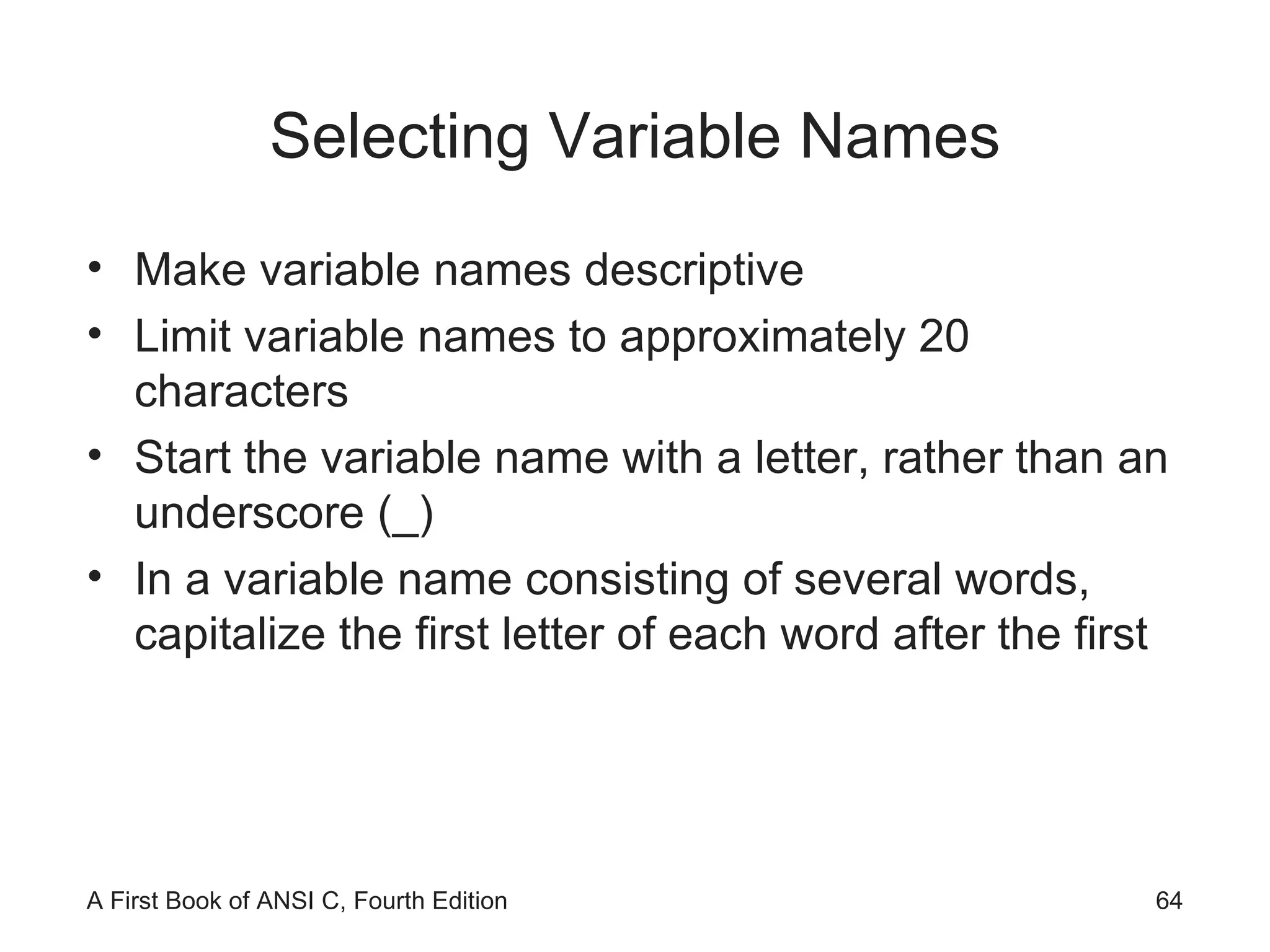 Selecting Variable Names Make variable names descriptive Limit variable names to approximately 20 characters Start the variable name with a letter, rather than an underscore (_) In a variable name consisting of several words, capitalize the first letter of each word after the first 