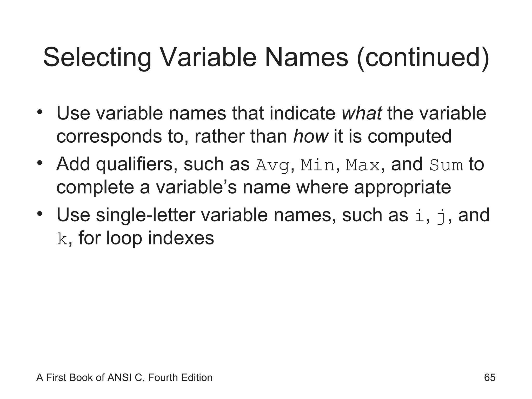 Selecting Variable Names (continued) Use variable names that indicate  what  the variable corresponds to, rather than  how  it is computed Add qualifiers, such as  Avg ,  Min ,  Max , and  Sum  to complete a variable’s name where appropriate Use single-letter variable names, such as  i ,  j , and  k , for loop indexes 
