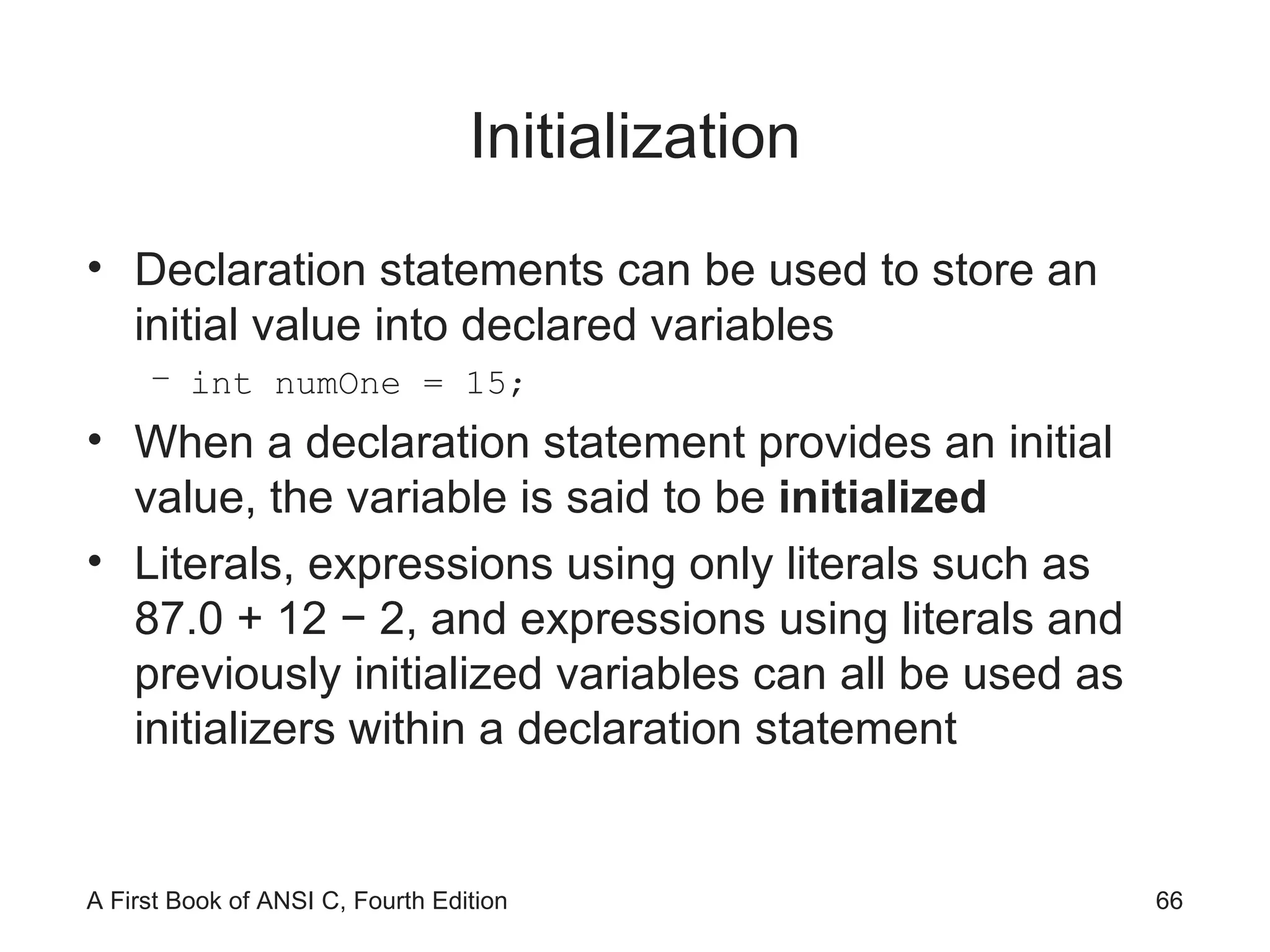 Initialization Declaration statements can be used to store an initial value into declared variables int numOne = 15; When a declaration statement provides an initial value, the variable is said to be  initialized Literals, expressions using only literals such as 87.0 + 12 − 2, and expressions using literals and previously initialized variables can all be used as initializers within a declaration statement 