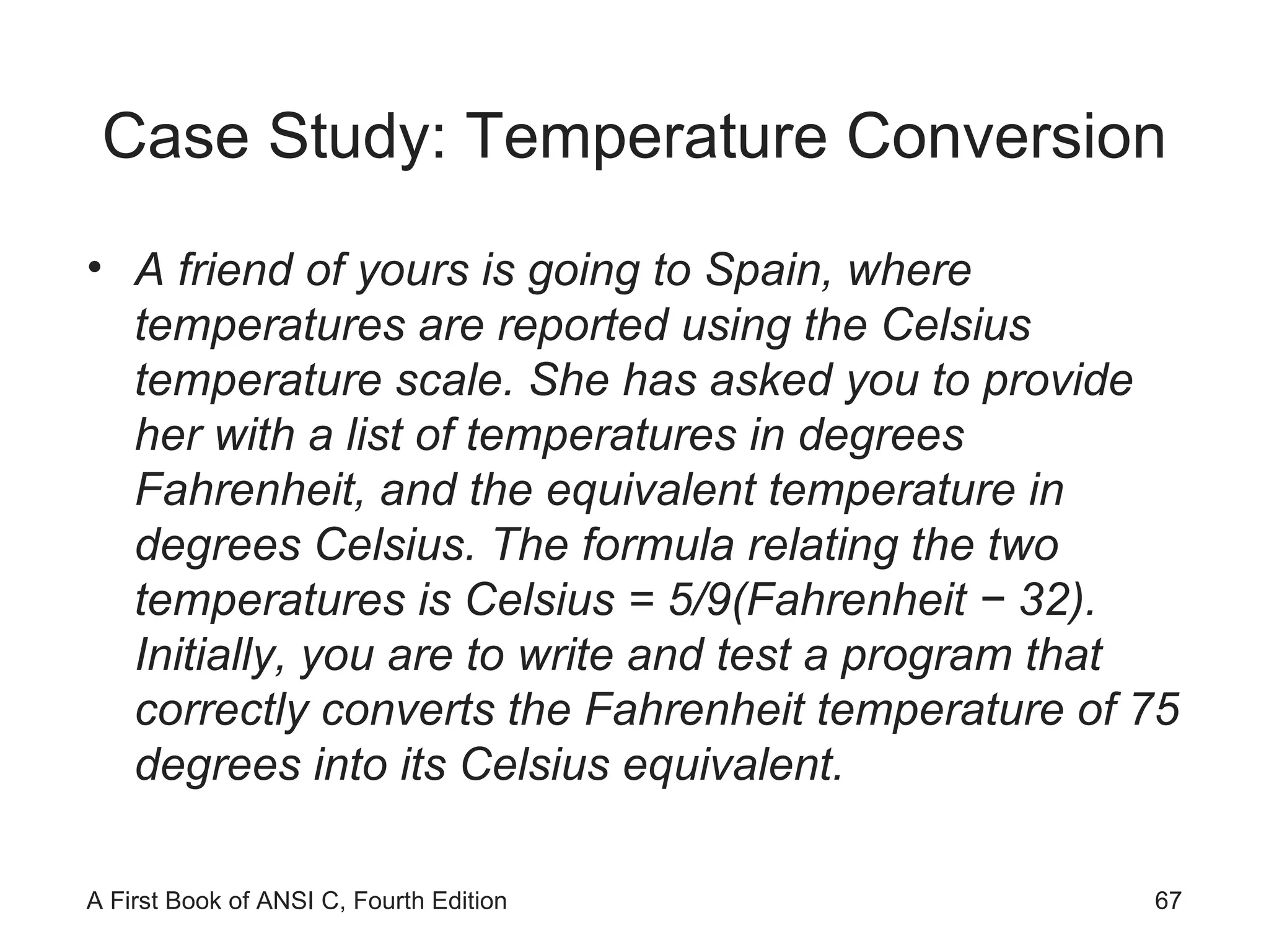 Case Study: Temperature Conversion A friend of yours is going to Spain, where temperatures are reported using the Celsius temperature scale. She has asked you to provide her with a list of temperatures in degrees Fahrenheit, and the equivalent temperature in degrees Celsius. The formula relating the two temperatures is Celsius = 5/9(Fahrenheit − 32). Initially, you are to write and test a program that correctly converts the Fahrenheit temperature of 75 degrees into its Celsius equivalent. 