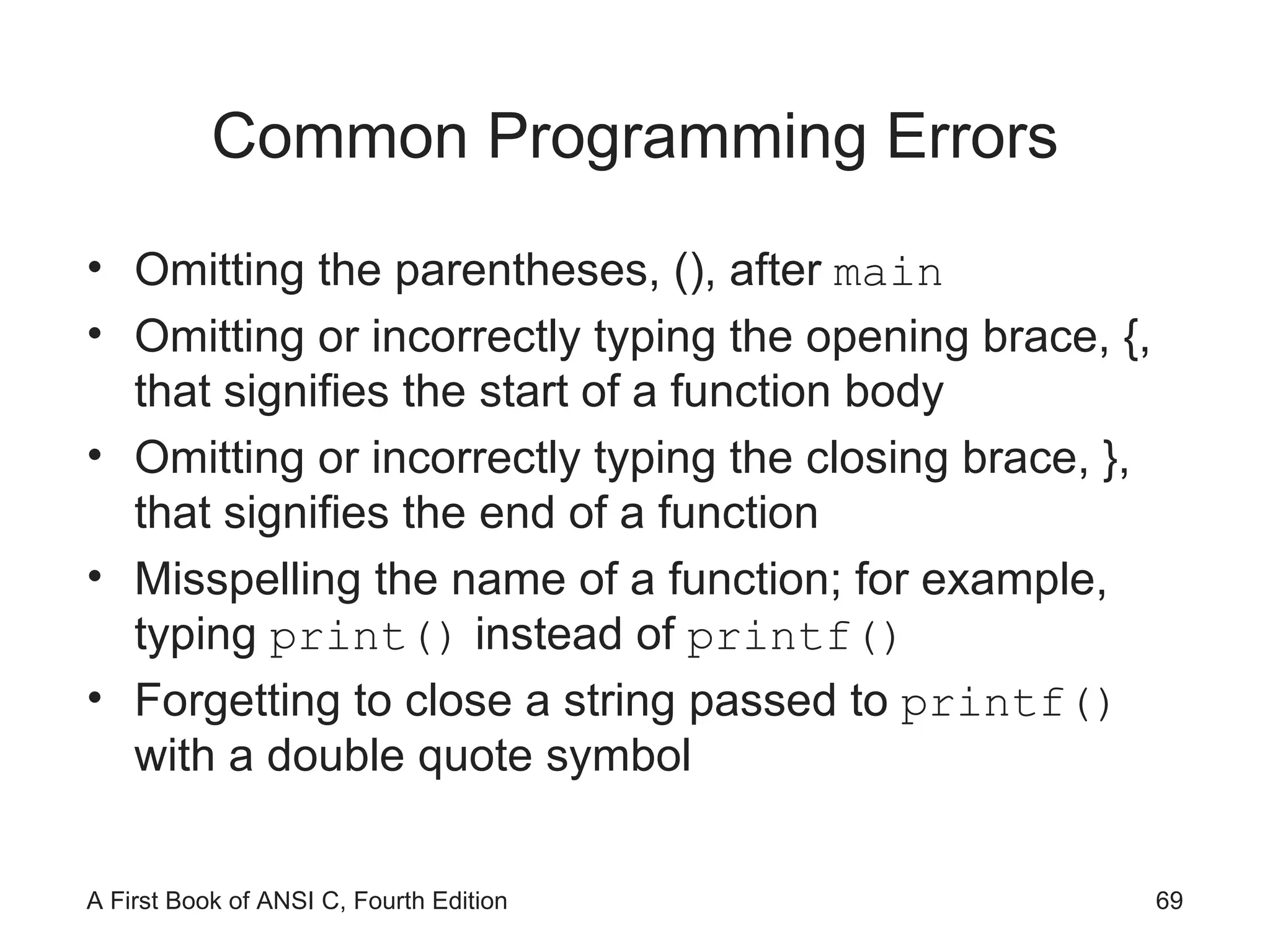Common Programming Errors Omitting the parentheses, (), after  main Omitting or incorrectly typing the opening brace, {, that signifies the start of a function body Omitting or incorrectly typing the closing brace, }, that signifies the end of a function Misspelling the name of a function; for example, typing  print()  instead of  printf() Forgetting to close a string passed to  printf()  with a double quote symbol 