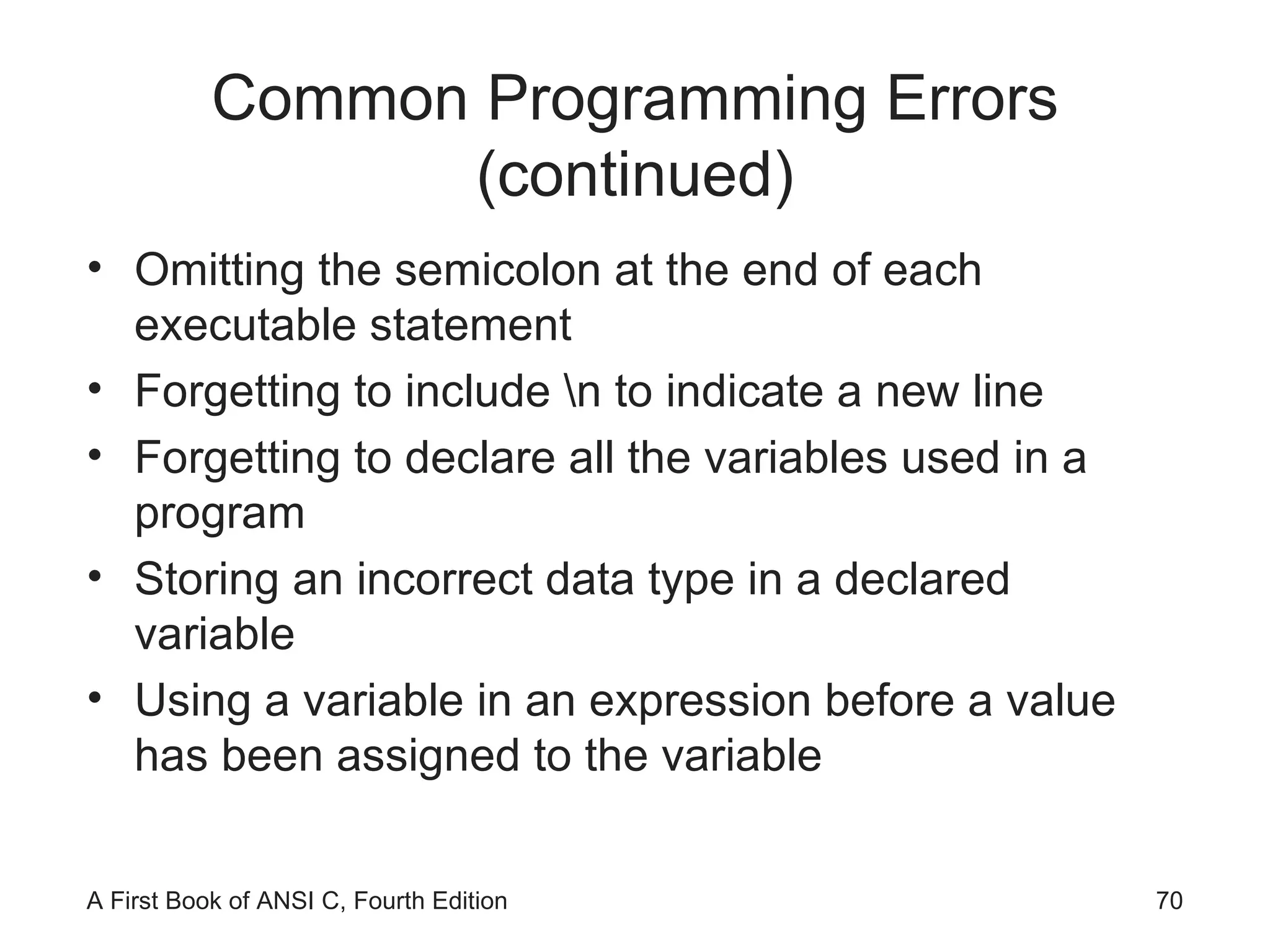 Common Programming Errors (continued) Omitting the semicolon at the end of each executable statement Forgetting to include \n to indicate a new line Forgetting to declare all the variables used in a program Storing an incorrect data type in a declared variable Using a variable in an expression before a value has been assigned to the variable 
