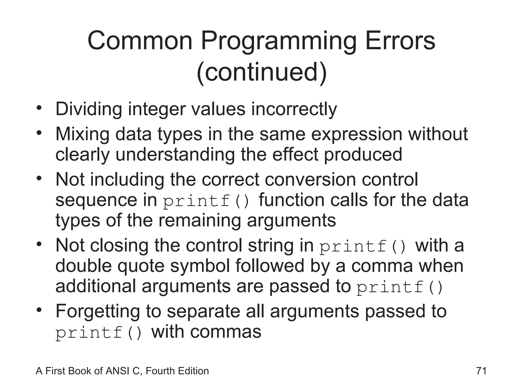Common Programming Errors (continued) Dividing integer values incorrectly Mixing data types in the same expression without clearly understanding the effect produced Not including the correct conversion control sequence in  printf()  function calls for the data types of the remaining arguments Not closing the control string in  printf()  with a double quote symbol followed by a comma when additional arguments are passed to  printf() Forgetting to separate all arguments passed to  printf()  with commas 