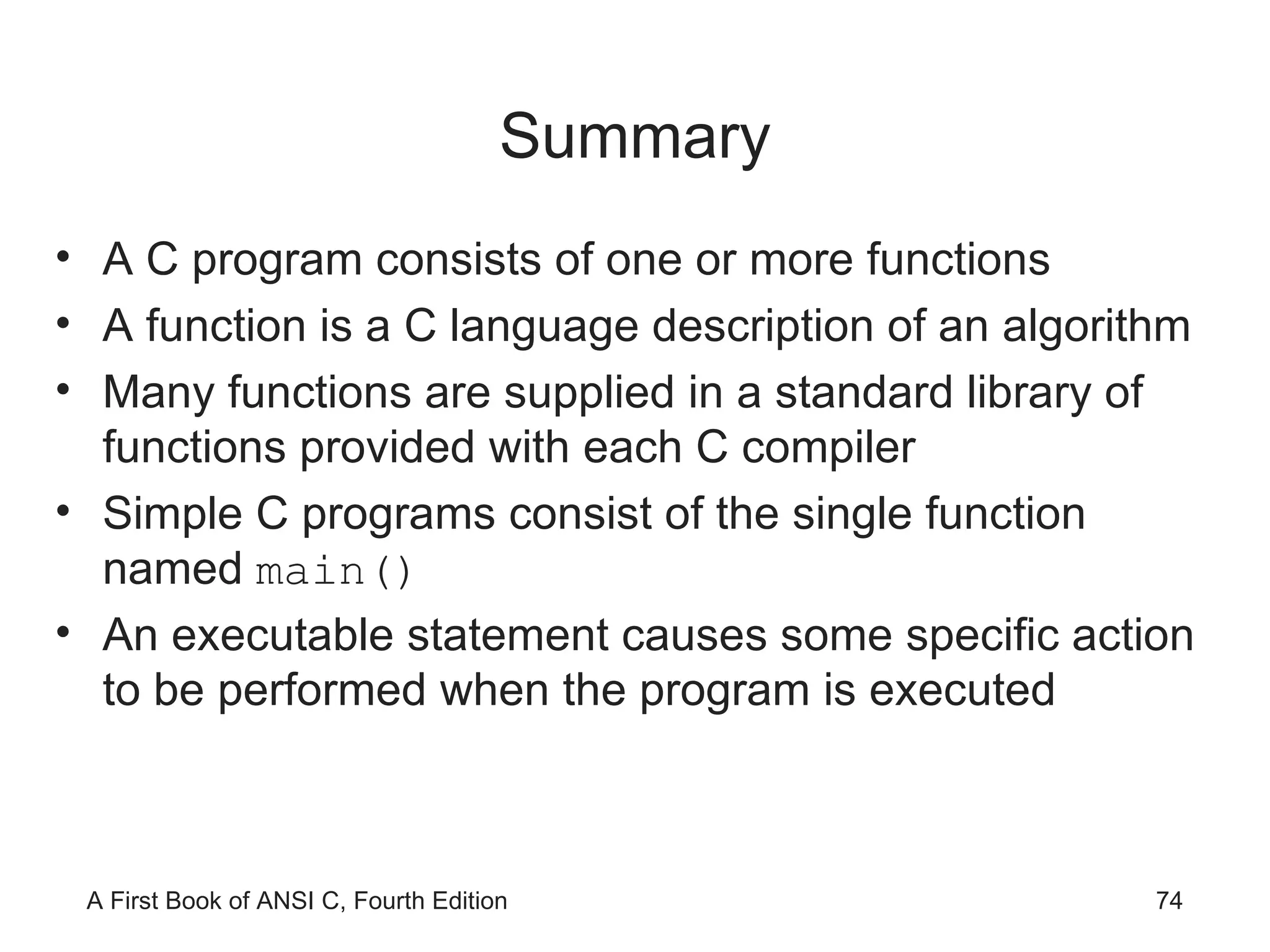 Summary A C program consists of one or more functions A function is a C language description of an algorithm Many functions are supplied in a standard library of functions provided with each C compiler Simple C programs consist of the single function named  main() An executable statement causes some specific action to be performed when the program is executed 