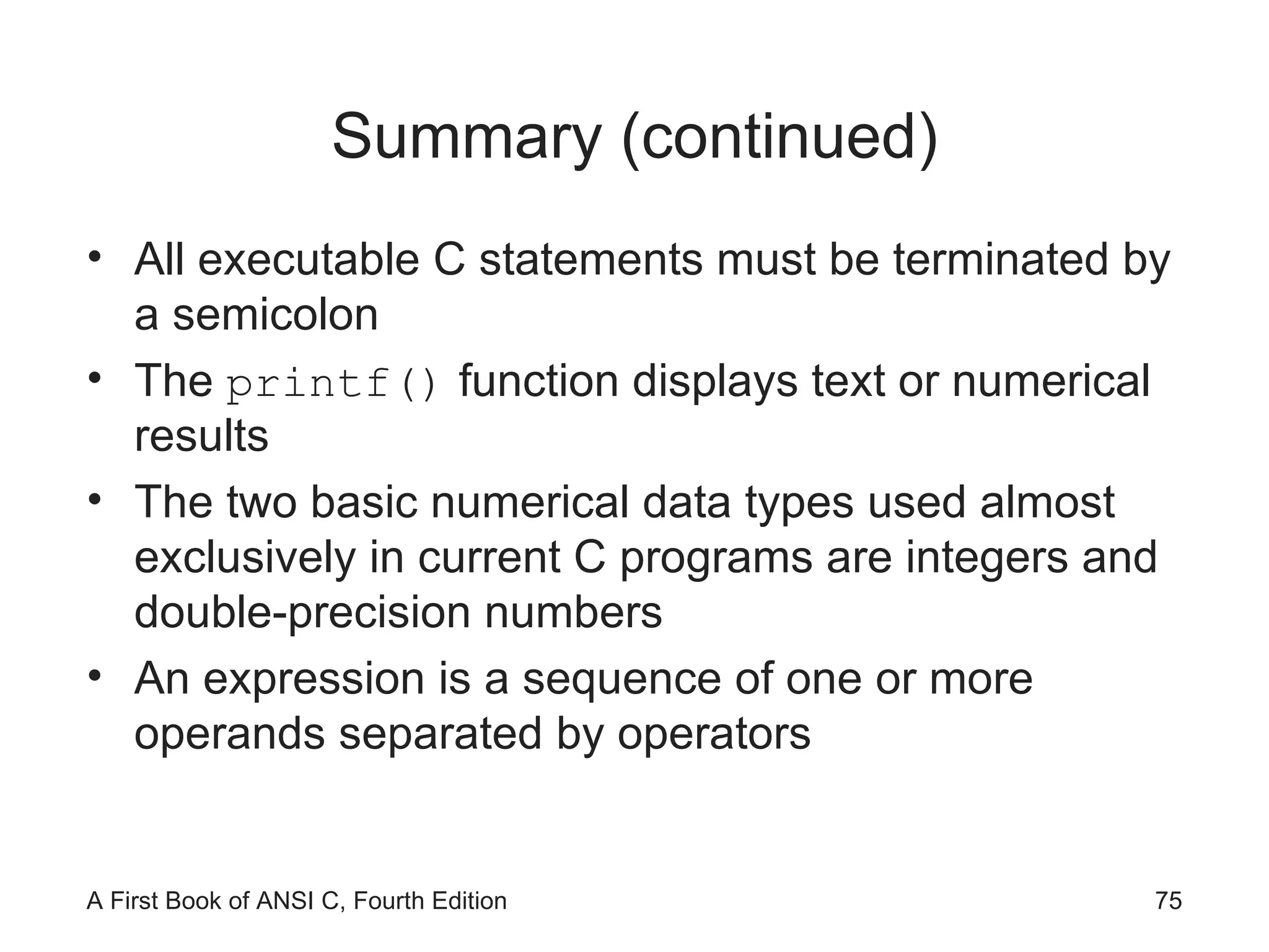 Summary (continued) All executable C statements must be terminated by a semicolon The  printf()  function displays text or numerical results The two basic numerical data types used almost exclusively in current C programs are integers and double-precision numbers An expression is a sequence of one or more operands separated by operators 