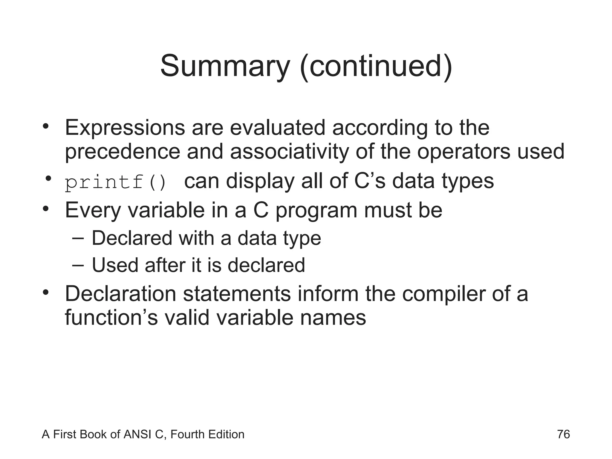 Summary (continued) Expressions are evaluated according to the precedence and associativity of the operators used printf()  can display all of C’s data types Every variable in a C program must be  Declared with a data type Used after it is declared Declaration statements inform the compiler of a function’s valid variable names 
