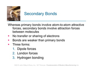 Secondary Bonds Whereas primary bonds involve atom‑to‑atom attractive forces, secondary bonds involve attraction forces between molecules  No transfer or sharing of electrons  Bonds are weaker than primary bonds Three forms:  Dipole forces London forces Hydrogen bonding  