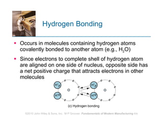Hydrogen Bonding Occurs in molecules containing hydrogen atoms covalently bonded to another atom (e.g., H 2 O) Since electrons to complete shell of hydrogen atom are aligned on one side of nucleus, opposite side has a net positive charge that attracts electrons in other molecules 
