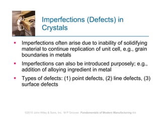Imperfections (Defects) in Crystals Imperfections often arise due to inability of solidifying material to continue replication of unit cell, e.g., grain boundaries in metals  Imperfections can also be introduced purposely; e.g., addition of alloying ingredient in metal Types of defects: (1) point defects, (2) line defects, (3) surface defects 