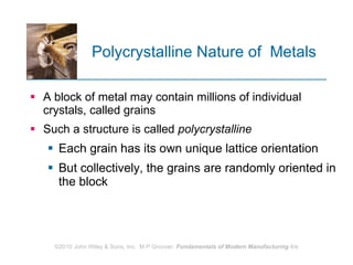 Polycrystalline Nature of  Metals A block of metal may contain millions of individual crystals, called grains  Such a structure is called  polycrystalline   Each grain has its own unique lattice orientation But collectively, the grains are randomly oriented in the block 