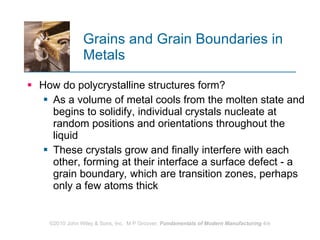 Grains and Grain Boundaries in Metals How do polycrystalline structures form?  As a volume of metal cools from the molten state and begins to solidify, individual crystals nucleate at random positions and orientations throughout the liquid  These crystals grow and finally interfere with each other, forming at their interface a surface defect ‑ a grain boundary ,  which are transition zones, perhaps only a few atoms thick  