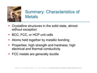 Summary: Characteristics of Metals Crystalline structures in the solid state, almost without exception  BCC, FCC, or HCP unit cells Atoms held together by metallic bonding Properties: high strength and hardness, high electrical and thermal conductivity FCC metals are generally ductile 