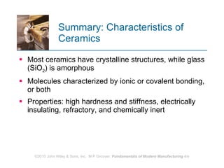 Summary: Characteristics of Ceramics Most ceramics have crystalline structures, while glass (SiO 2 ) is amorphous  Molecules characterized by ionic or covalent bonding, or both  Properties: high hardness and stiffness, electrically insulating, refractory, and chemically inert 