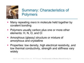 Summary: Characteristics of Polymers Many repeating  mers  in molecule held together by covalent bonding Polymers usually carbon plus one or more other elements: H, N, O, and Cl  Amorphous (glassy) structure or mixture of amorphous and crystalline  Properties: low density, high electrical resistivity, and low thermal conductivity, strength and stiffness vary widely  