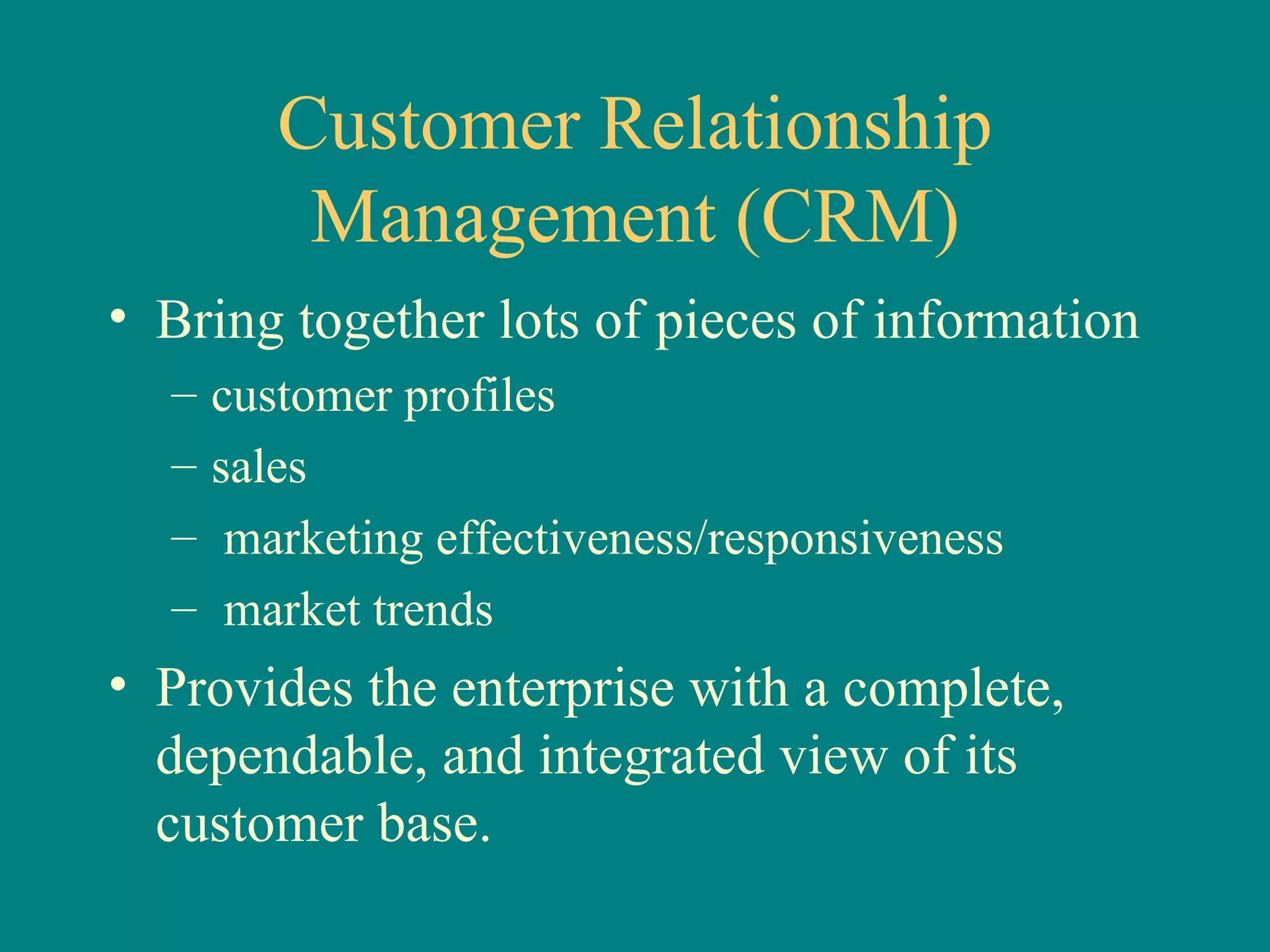 Customer Relationship Management (CRM) Bring together lots of pieces of information  customer profiles sales marketing effectiveness/responsiveness  market trends Provides the enterprise with a complete, dependable, and integrated view of its customer base.  