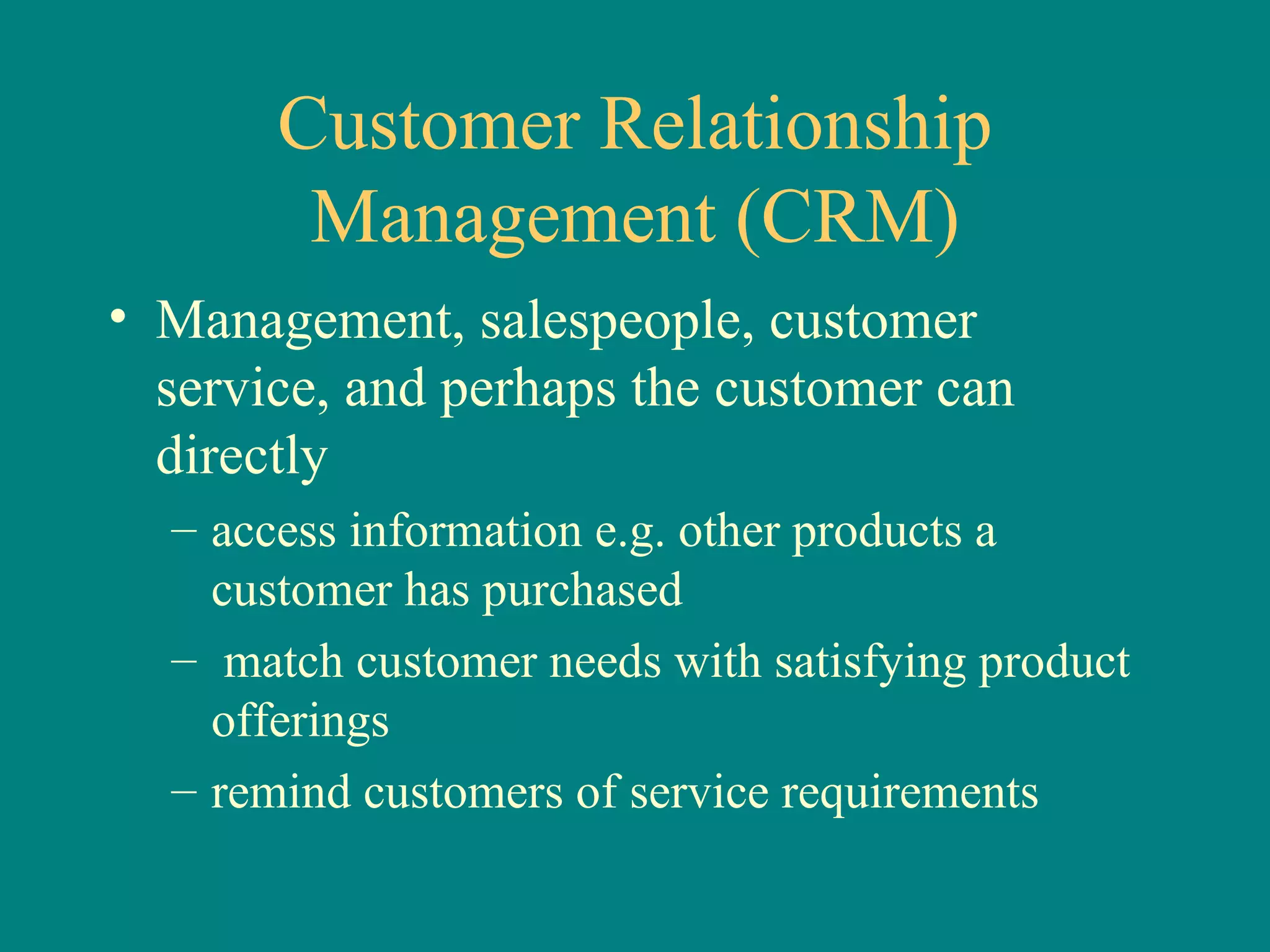Customer Relationship Management (CRM) Management, salespeople, customer service, and perhaps the customer can directly access information e.g. other products a customer has purchased match customer needs with satisfying product offerings remind customers of service requirements 