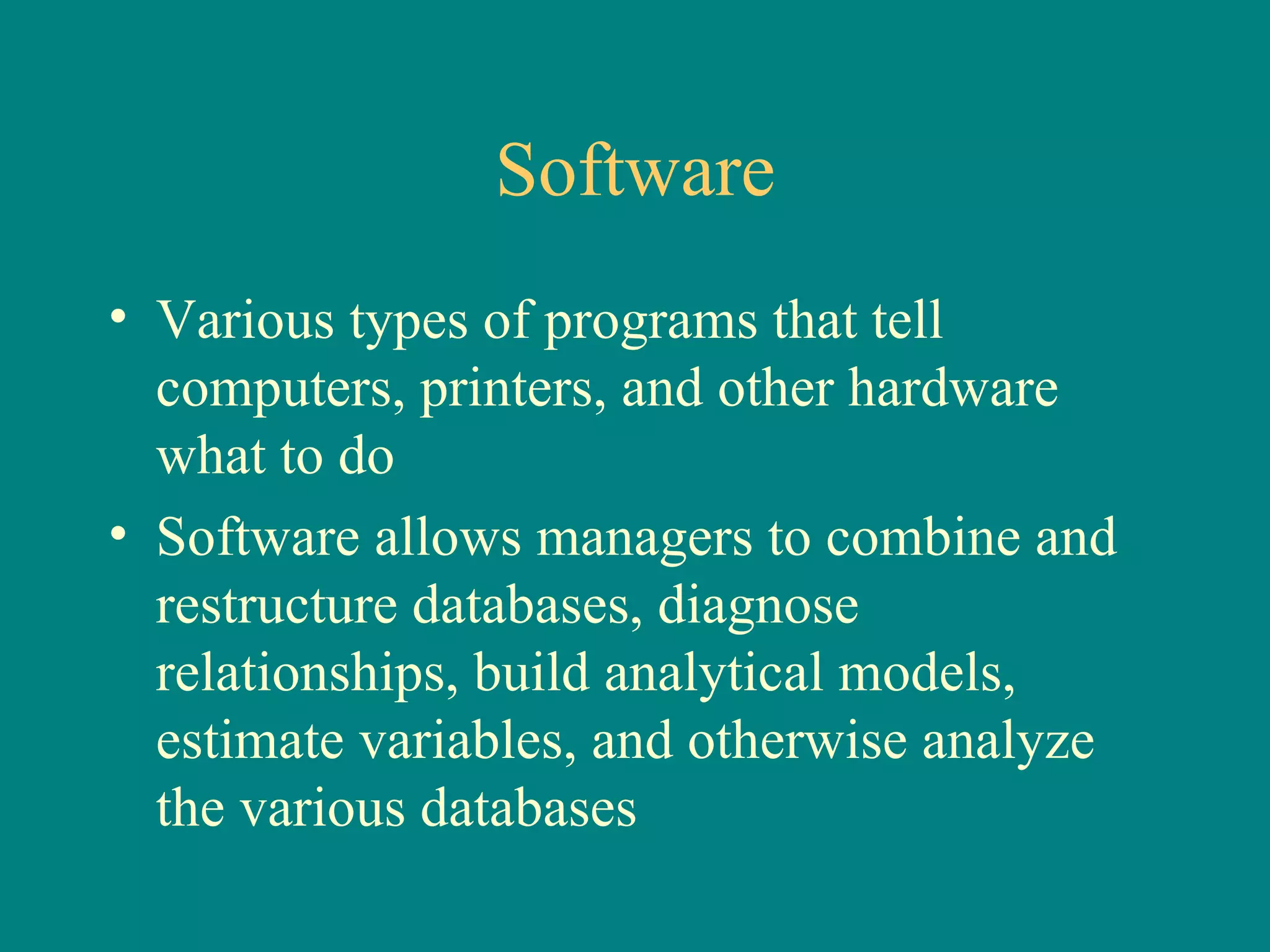 Software Various types of programs that tell computers, printers, and other hardware  what to do Software allows managers to combine and restructure databases, diagnose relationships, build analytical models, estimate variables, and otherwise analyze the various databases 