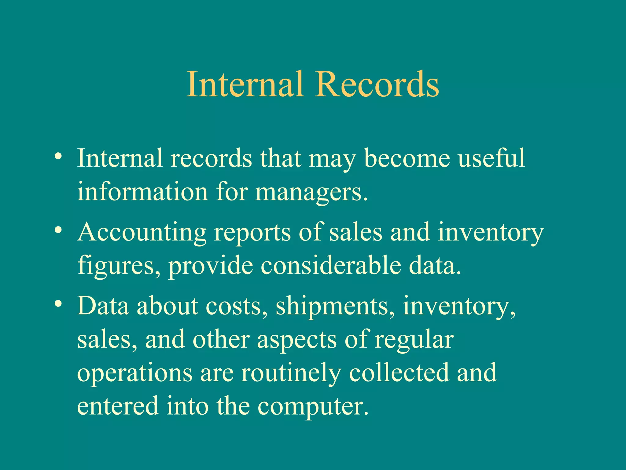 Internal Records Internal records that may become useful information for managers. Accounting reports of sales and inventory figures, provide considerable data. Data about costs, shipments, inventory, sales, and other aspects of regular operations are routinely collected and entered into the computer. 