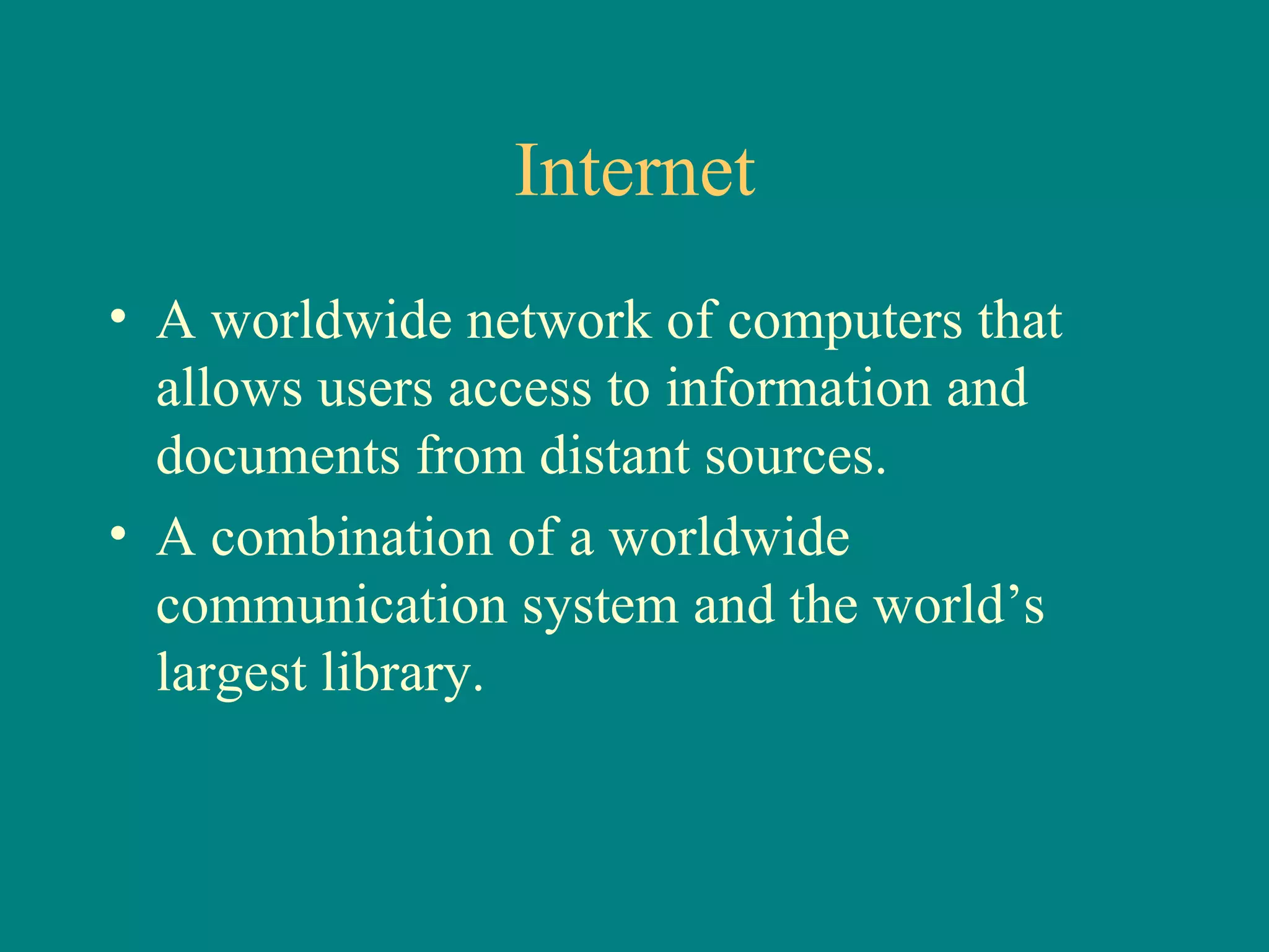 Internet A worldwide network of computers that allows users access to information and documents from distant sources. A combination of a worldwide communication system and the world’s largest library. 