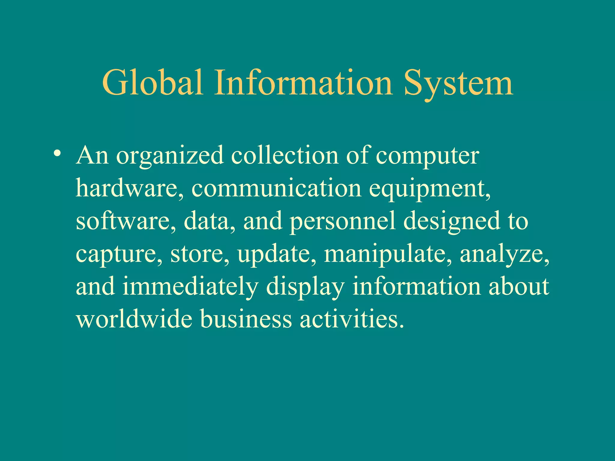 Global Information System An organized collection of computer hardware, communication equipment,  software, data, and personnel designed to capture, store, update, manipulate, analyze, and immediately display information about worldwide business activities. 
