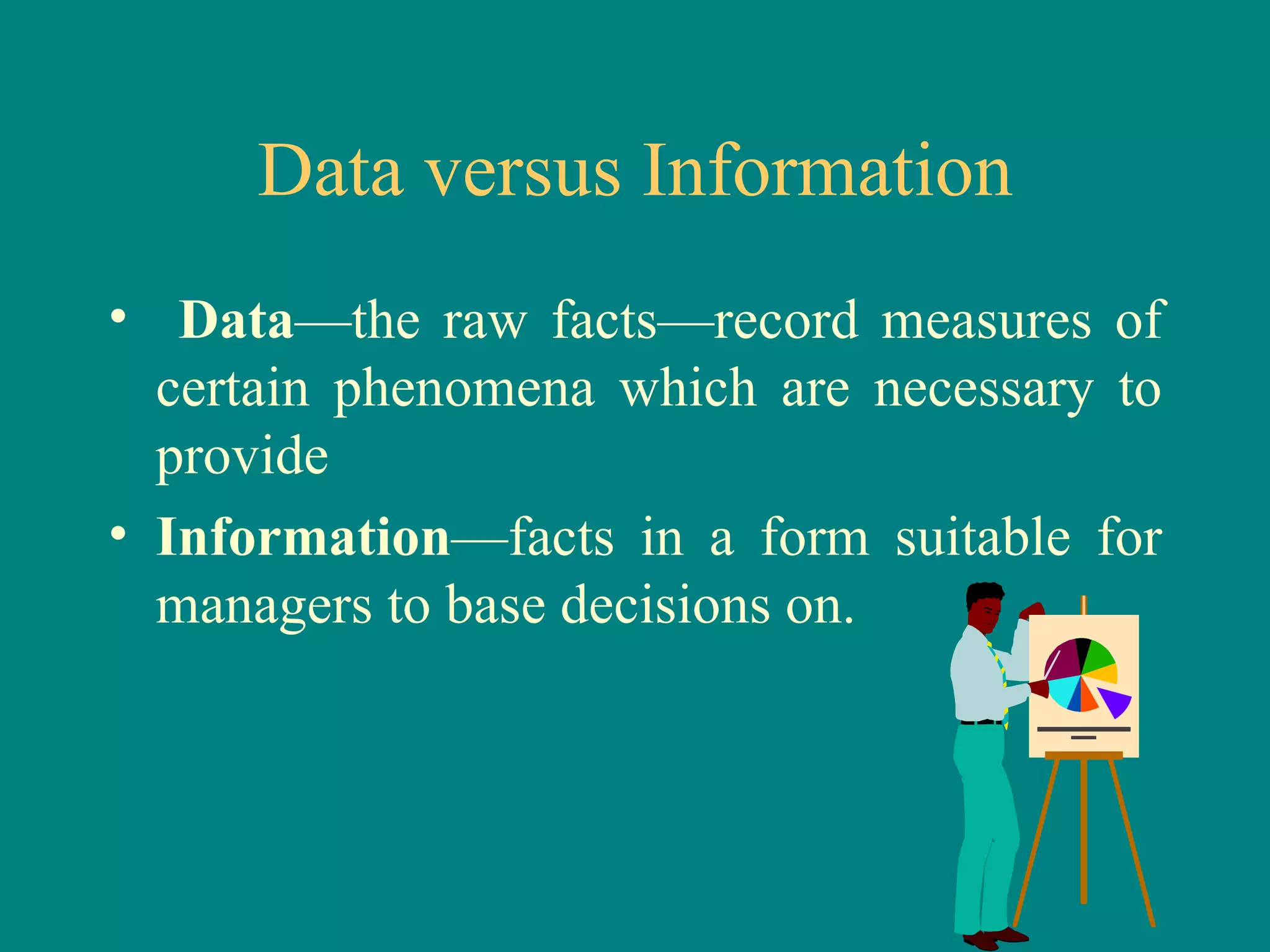 Data versus Information Data —the raw facts—record measures of certain phenomena which are necessary to provide Information —facts in a form suitable for managers to base decisions on. 
